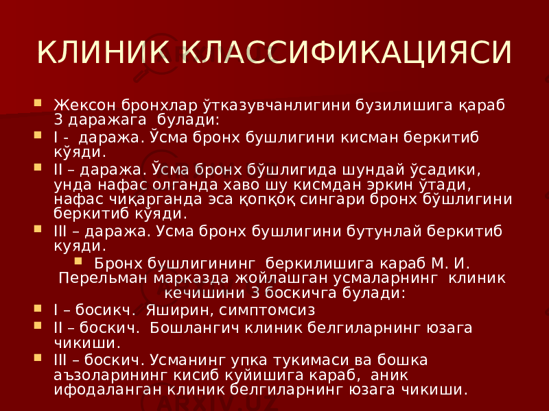 КЛИНИК КЛАССИФИКАЦИЯСИ  Жексон бронхлар ўтказувчанлигини бузилишига қараб 3 даражага булади:  I - даража. Ўсма бронх бушлигини кисман беркитиб кўяди.  II – даража. Ўсма бронх бўшлигида шундай ўсадики, унда нафас олганда хаво шу кисмдан эркин ўтади, нафас чиқарганда эса қопқоқ сингари бронх бўшлигини беркитиб кўяди.  III – даража. Усма бронх бушлигини бутунлай беркитиб куяди.  Бронх бушлигининг беркилишига караб М. И. Перельман марказда жойлашган усмаларнинг клиник кечишини 3 боскичга булади:  I – босикч. Яширин, симптомсиз  II – боскич. Бошлангич клиник белгиларнинг юзага чикиши.  III – боскич. Усманинг упка тукимаси ва бошка аъзоларининг кисиб куйишига караб, аник ифодаланган клиник белгиларнинг юзага чикиши. 