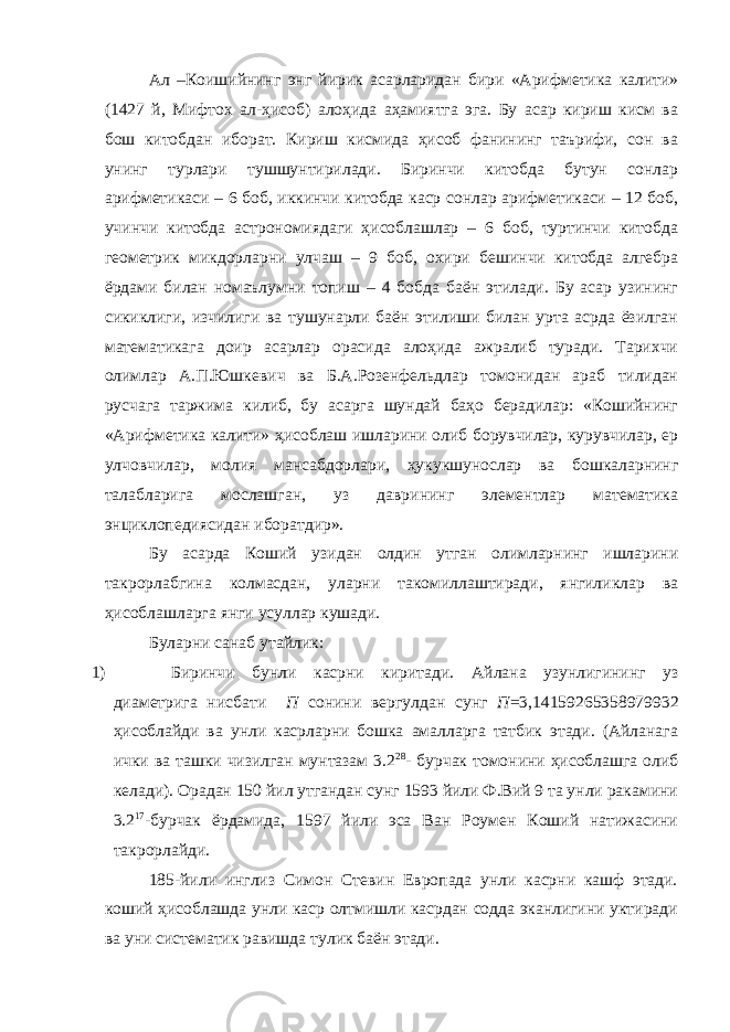 Ал – Коишийнинг энг йирик асарларидан бири « Арифметика калити » (1427 й , Мифтох ал - ҳисоб ) алоҳида аҳамиятга эга . Бу асар кириш кисм ва бош китобдан иборат. Кириш кисмида ҳисоб фанининг таърифи, сон ва унинг турлари тушшунтирилади. Биринчи китобда бутун сонлар арифметикаси – 6 боб, иккинчи китобда каср сонлар арифметикаси – 12 боб, учинчи китобда астрономиядаги ҳисоблашлар – 6 боб, туртинчи китобда геометрик микдорларни улчаш – 9 боб, охири бешинчи китобда алгебра ёрдами билан номаълумни топиш – 4 бобда баён этилади. Бу асар узининг сикиклиги, изчилиги ва тушунарли баён этилиши билан урта асрда ёзилган математикага доир асарлар орасида алоҳида ажралиб туради. Тарихчи олимлар А.П.Юшкевич ва Б.А.Розенфельдлар томонидан араб тилидан русчага таржима килиб, бу асарга шундай баҳо берадилар: «Кошийнинг «Арифметика калити» ҳисоблаш ишларини олиб борувчилар, курувчилар, ер улчовчилар, молия мансабдорлари, ҳукукшунослар ва бошкаларнинг талабларига мослашган, уз даврининг элементлар математика энциклопедиясидан иборатдир». Бу асарда Коший узидан олдин утган олимларнинг ишларини такрорлабгина колмасдан, уларни такомиллаштиради, янгиликлар ва ҳисоблашларга янги усуллар кушади. Буларни санаб утайлик: 1) Биринчи бунли касрни киритади. Айлана узунлигининг уз диаметрига нисбати П сонини вергулдан сунг П =3,14159265358979932 ҳисоблайди ва унли касрларни бошка амалларга татбик этади. (Айланага ички ва ташки чизилган мунтазам 3.2 28 - бурчак томонини ҳисоблашга олиб келади). Орадан 150 йил утгандан сунг 1593 йили Ф.Вий 9 та унли ракамини 3.2 17 -бурчак ёрдамида, 1597 йили эса Ван Роумен Коший натижасини такрорлайди. 185-йили инглиз Симон Стевин Европада унли касрни кашф этади. коший ҳисоблашда унли каср олтмишли касрдан содда эканлигини уктиради ва уни систематик равишда тулик баён этади. 