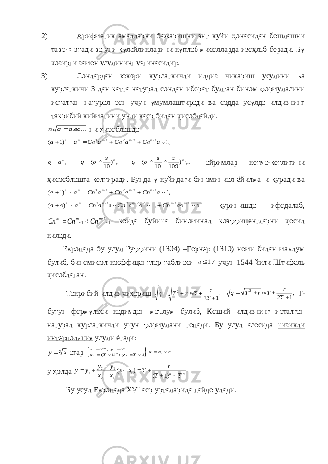 2) Арифметик амалларни бажаришни энг куйи ҳонасидан бошлашни тавсия этади ва уни кулайликларини куплаб мисолларда изоҳлаб беради. Бу ҳозирги замон усулининг узгинасидир. 3) Сонлардан юкори курсаткичли илдиз чикариш усулини ва курсаткичи 3 дан катта натурал сондан иборат булган бином формуласини исталган натурал сон учун умумлаштиради ва содда усулда илдизнинг такрибий кийматини унли каср билан ҳисоблайди.... .всa q n  ни ҳисоблашда ,na q , ) 10 ( n в a q   ,... ) 100 10 ( ,n с в a q    айримлар кетма-кетлигини ҳисооблашга келтиради. Бунда у куйидаги биноминиал ёйилмани куради ва ,1 )1 ( 1 2 2 1 1          a Cn a Cn a Cn a a n n n n n n n n n n n n в aв Сn в a Сn в a Cn a в a            1 1 2 2 2 1 1 ... ) ( куринишда ифодалаб, 11 1     m m m Cn Cn Cn коида буйича биноминал коэффицентларни ҳосил килади. Европада бу усул Руффини (1804) –Горнер (1819) номи билан маълум булиб, биномисол коэффицентлар таблиаси 17n учун 1544 йили Штифель ҳисоблаган. Такрибий илдиз чикариш ,1 2 2      T r T r T q ,1 2 2      T r T r T q Т- бутун формуласи кадимдан маълум булиб, Коший илдизнинг исталган натурал курсаткичли учун формулани топади. Бу усул асосида чизикли интерполяция усули ётади: nx y агар r x x T y T x T y T x n n             1 2 2 1 1 1 ;)1 ( ; у ҳолда . )1 ( ) ( 1 12 12 1 nn T T r T x x x x y y y y          Бу усул Европада ХVI аср урталарида пайдо улади. ,1 )1 ( 1 2 2 1 1          a Cn a Cn a Cn a a n n n n n 