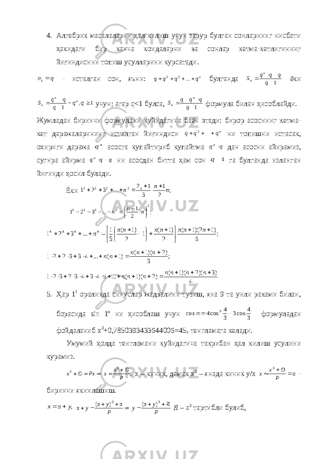 4. Алгебрик масалаларни ҳал килиш учун зарур булган сонларнинг нисбати ҳакидаги бир канча коидаларни ва сонлар кетма-кетлигининг йиғиндисини топиш усулларини курсатади.q а 1 - исталган сон, яъни: nq q q q     ... 3 2 булганда 1    q q q q S n n ёки 1 , 1      q q q q q S n n n учун; агар q <1 булса, 1    q q q q S n n формула билан ҳисоблайди. Жумладан биринчи формулани куйидагича баён этади: бирор асоснинг кетма- кет даражаларининг исталган йиғиндиси nq q q    ... 2 ни топишни истасак, охириги даража nq асосга купайтириб купайтма q qn дан асосни айирамиз, сугнра айирма q q qn   ни асосдан битта ҳам сон 1 q га булганда изланган йиғинди ҳосил булади. Ёки ; 2 1 3 1 2 ... 3 2 1 2 2 2 2 n n n n         ; 2 1 ... 3 2 1 2 3 3 3 3            n n n ; 6 )1 2)(1 ( 2 )1 ( 1 2 )1 ( 5 1 ... 3 2 1 4 4 4 4                   n n n n n n n n ; 3 )2 )(1 ( )1 ( ... 4 3 3 2 2 1            n n n n n 4 )3 )(2 )(1 ( )2 )(1 ( ... 5 4 3 4 3 2 3 2 1                 n n n n n n n 5. Ҳар 1 1 ораликда синуслар жадвалини тузиш, яна 9 та унли раками билан, борасида sin 1 o ни ҳисоблаш учун 3 4 cos3 3 4 cos4 3   сos формуладан фойдаланиб х 3 +0,7850393433644006=45 х тенгламага келади. Умумий ҳолда тенгламани куйидагича такрибан ҳал килиш усулини курамиз. , 3 3 P D x x Px D х      х – кичик, демак х 3 – янада кичик у/х a P D х х    3 - биринчи якинлашиш. ,y a x   P R y a y P a y a y a         3 3 ) ( ) ( R – а 3 тартибли булиб, 