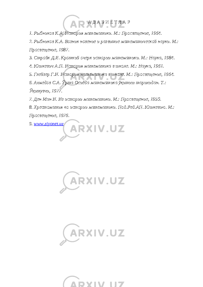 А Д А Б И Ё Т Л А Р 1. Рыбников К.А. История математики. М.: Просвещение, 1964. 2. Рыбников К.А. Возник новение и развитие математической науки. М.: Просвещение, 1987. 3. Стройк Д.Я. Кроткий очерк истории математики. М.: Наука, 1984. 4. Юшкевич А.П. История математика в школе. М.: Наука, 1961. 5. Глейзер Г.И. История математика в школе. М.: Просвещение, 1964. 6. Ахмедов С.А. Ўрта Осиёда математика ўқитиш тарихидан. Т.: Ўқитувчи, 1977. 7. Ден Ман И. Из истории математики. М.: Просвещение, 1950. 8. Хрестоматия по истории математики. Под.Ред.АП. Юшкевию. М.: Просвещение, 1976. 9. www.ziyonet.uz 