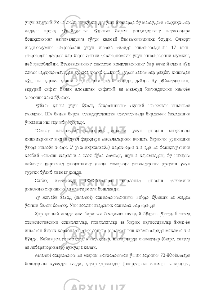 учун зарурий 79 та сифатни кўрсатди, ўша йилларда бу мавзудаги тадқиқотлар ҳаддан ортиқ кўпайди ва кўпинча бирон тадқиқотнинг натижалари бошқасининг натижаларига тўғри келмай бемаъничиликка борди. Олкорт индивидумни таърифлаш учун инглиз тилида ишлатиладиган 17 минг таърифдан деярли ҳар бири етакчи тавсифномаси учун ишлатилиши мумкин, деб ҳисоблайди. Етакчиликнинг симптом комплексининг бир неча йиллик кўп сонли тадқиқотларидан хулоса қилиб С.Джиб, турли вазиятлар раҳбар кишидан кўпгина қарама-қарши сифатларни талаб қилади, дейди. Бу рўйхатларнинг зарурий сифат билан алмашган сифатий ва мавжуд йиғиндисини намоён этилиши хато бўлади. Рўйхат қанча узун бўлса, баҳолашнинг якуний натижаси ишончли туюлган. Шу билан бирга, стандартлашган статистикада бирламчи баҳолашни ўтказиш иш тартиби йўқ эди. “Сифат назарияси” бошқарув ишлари учун танлаш мақсадида кишиларнинг индивидуал фарқлари масалаларини ечишга биринчи уринишни ўзида намоён этади. У утопик(хомхаёл) характерга эга эди ва бошқарувчини касбий танлаш жараёнига асос бўла олмади, шунга қарамасдан, бу назария кейинги персонал танлашнинг янада самарали тизимларини яратиш учун туртки бўлиб хизмат қилди. Собиқ иттифоқда 1960-йилларда персонал танлаш тизимини ривожлантиришнинг янги тармоғи бошланди. Бу жараён завод (амалий) социологиясининг пайдо бўлиши ва жадал ўсиши билан боғлиқ. Уни асосан академик социологлар яратди. Ҳар қандай ҳолда ҳам биринчи бочқичда шундай бўлган. Дастлаб завод социологиясини социологлар, психологлар ва йирик иқтисодчилар ёнма-ён ишлаган йирик корхоналардаги социал ривожланиш хизматларида мақомга эга бўлди. Кейинроқ тармоқлар, минтақалар, шаҳарларда хизматлар (бюро, сектор ва лабараториялар) вужудга келди. Амалий социология ва меҳнат психологияси ўтган асрнинг 70-80-йиллари бошларида вужудга келди, қатор тармоқлар (энергетика саноати вазирлиги, 