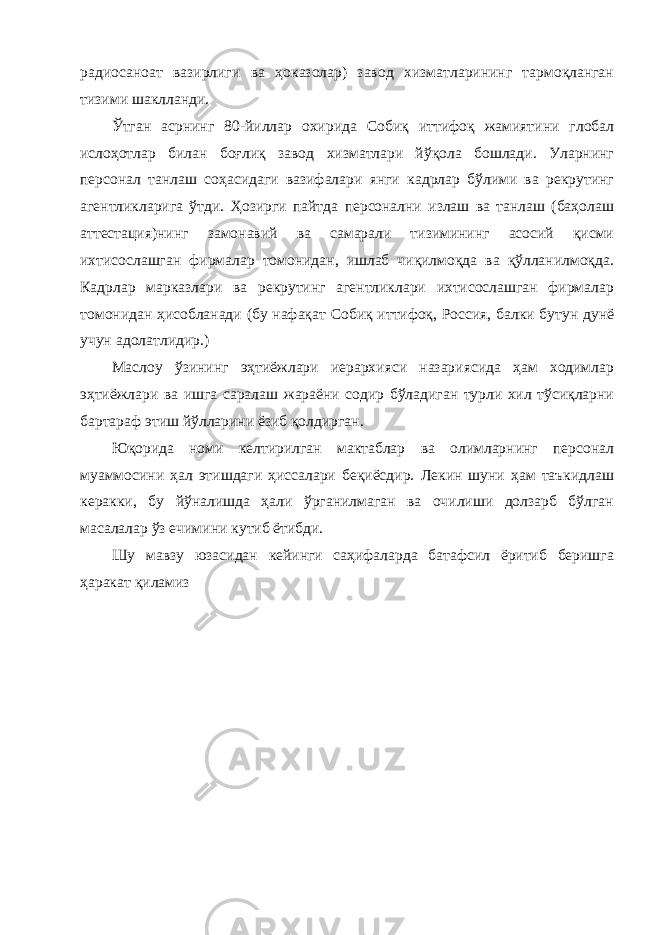 радиосаноат вазирлиги ва ҳоказолар) завод хизматларининг тармоқланган тизими шаклланди. Ўтган асрнинг 80-йиллар охирида Собиқ иттифоқ жамиятини глобал ислоҳотлар билан боғлиқ завод хизматлари йўқола бошлади. Уларнинг персонал танлаш соҳасидаги вазифалари янги кадрлар бўлими ва рекрутинг агентликларига ўтди. Ҳозирги пайтда персонални излаш ва танлаш (баҳолаш аттестация)нинг замонавий ва самарали тизимининг асосий қисми ихтисослашган фирмалар томонидан, ишлаб чиқилмоқда ва қўлланилмоқда. Кадрлар марказлари ва рекрутинг агентликлари ихтисослашган фирмалар томонидан ҳисобланади (бу нафақат Собиқ иттифоқ, Россия, балки бутун дунё учун адолатлидир.) Маслоу ўзининг эҳтиёжлари иерархияси назариясида ҳам ходимлар эҳтиёжлари ва ишга саралаш жараёни содир бўладиган турли хил тўсиқларни бартараф этиш йўлларини ёзиб қолдирган. Юқорида номи келтирилган мактаблар ва олимларнинг персонал муаммосини ҳал этишдаги ҳиссалари беқиёсдир. Лекин шуни ҳам таъкидлаш керакки, бу йўналишда ҳали ўрганилмаган ва очилиши долзарб бўлган масалалар ўз ечимини кутиб ётибди. Шу мавзу юзасидан кейинги саҳифаларда батафсил ёритиб беришга ҳаракат қиламиз 