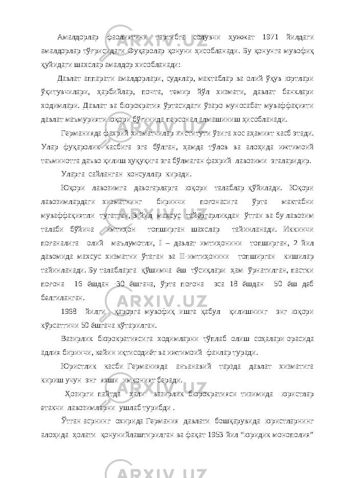 Амалдорлар фаолиятини тартибга солувчи ҳужжат 1971 йилдаги амалдорлар тўғрисидаги Фуқаролар қонуни ҳисобланади. Бу қонунга мувофиқ қуйидаги шахслар амалдор хисобланади: Давлат аппарати амалдорлари, судялар, мактаблар ва олий ўқув юртлари ўқитувчилари, ҳарбийлар, почта, темир йўл хизмати, давлат банклари ходимлари. Давлат ва бюрократия ўртасидаги ўзаро муносабат муваффақияти давлат маъмурияти юқори бўғинида персонал алмашиниш ҳисобланади. Германияда фахрий хизматчилар институти ўзига хос аҳамият касб этади. Улар фуқаролик касбига эга бўлган, ҳамда тўлов ва алоҳида ижтимоий таъминотга даъво қилиш ҳуқуқига эга бўлмаган фахрий лавозими эгаларидир. Уларга сайланган консуллар киради. Юқори лавозимга давогарларга юқори талаблар қўйилади. Юқори лавозимлардаги хизматнинг биринчи поғонасига ўрта мактабни муваффақиятли тугатган, 3 йил махсус тайёргарликдан ўтган ва бу лавозим талаби бўйича имтиҳон топширган шахслар тайинланади. Иккинчи поғаналига олий маълумотли, I – давлат имтиҳонини топширган, 2 йил давомида махсус хизматни ўтаган ва II-имтиҳонини топширган кишилар тайинланади. Бу талабларга қўшимча ёш тўсиқлари ҳам ўрнатилган, пастки поғона 16 ёшдан -30 ёшгача, ўрта поғона эса 18 ёшдан 50 ёш деб белгиланган. 1968 йилги қарорга мувофиқ ишга қабул қилишнинг энг юқори кўрсатгичи 50 ёшгача кўтарилган. Вазирлик бюрократиясига ходимларни тўплаб олиш соҳалари орасида адлия биринчи, кейин иқтисодиёт ва ижтимоий фанлар туради. Юристлик касби Германияда анъанавий тарзда давлат хизматига кириш учун энг яхши имконият беради. Ҳозирги пайтда ҳали вазирлик бюрократияси тизимида юристлар етакчи лавозимларни ушлаб турибди . Ўтган асрнинг охирида Германия давлати бошқарувида юристларнинг алоҳида ҳолати қонунийлаштирилган ва фақат 1953 йил “юридик монополия” 