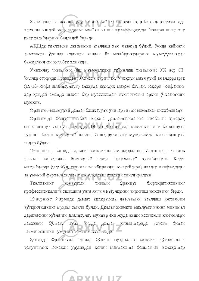 Хизматдаги силжиши учун малакавий стандартлар ҳар бир идора томонида алоҳида ишлаб чиқилади ва муайян ишни муваффақиятли бажаришнинг энг паст талабларини белгилаб беради. АҚШда танловсиз лавозимни эгаллаш ҳам мавжуд бўлиб, бунда кейинги лавозимга ўтишда олдинги ишдан ўз мажбуриятларини муваффақиятли бажарганлиги ҳисобга олинади. Унвонлар тизимини (ёш маъмурларни тайинлаш тизимини) ХХ аср 60- йиллар охирида Президент Жонсон киритган. У юқори маъмурий амалдорларга (16-18-тоифа амалдорлари) алоҳида юридик мақом берган: юқори тоифанинг ҳар қандай амалдо шахси бир муассасадан иккинчисига эркин ўтказилиши мумкин. Франция–маъмурий давлат бошқаруви унитар типли мамлакат ҳисобланади. Францияда бошқа Ғарбий Европа давлатларидагига нисбатан эртароқ марказлашув жараёни тугади. 18-аср ўрталарида мамлакатнинг бирлашуви тугаши билан маъмурий–давлат бошқарувининг мунтазамли марказлашуви содир бўлди. 19-асрнинг бошида давлат хизматида амалдорларни ёллашнинг танлов тизими киритилди. Маъмурий элита “питомнит” ҳисобланган. Катта мактабларда (тоғ йўл, техника ва кўприклар мактаблари) давлат манфаатлари ва умумий фаровонлигига хизмат қилиш ғоялари сингдирилган. Танловнинг конкурсли тизими француз бюрократиясининг профессионаллиги ошишига унга янги меъёрларини киритиш имконини берди. 19-асрнинг 2-ярмида давлат аппаратида лавозимни эгаллаш ижтимоий кўтарилишнинг муҳим омили бўлди. Давлат хизмати маълумотининг минимал даражасини кўзлаган амалдорлар мундир ёки жуда яхши костюмли кийимлари лавозими бўлган. 1953 йилда давлат хизматларида пенсия билан таъминлашнинг умумий режими ажратилди. Ҳозирда Францияда амалда бўлган фуқаролик хизмати тўғрисидаги қонунчилик 2-жаҳон урушидан кейин мамлакатда бошланган ислоҳотлар 