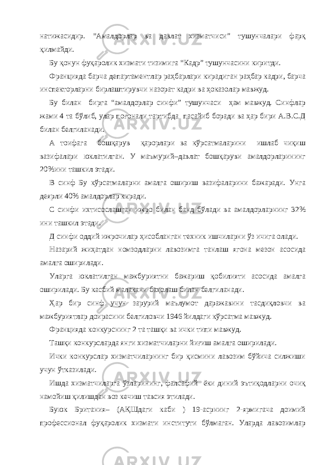 натижасидир. “Амалдорлар ва давлат хизматчиси” тушунчалари фарқ қилмайди. Бу қонун фуқаролик хизмати тизимига “Кадр” тушунчасини киритди. Францияда барча департаментлар раҳбарлари кирадиган раҳбар кадри, барча инспекторларни бирлаштирувчи назорат кадри ва ҳоказолар мавжуд. Бу билан бирга “амалдорлар синфи” тушунчаси ҳам мавжуд. Синфлар жами 4 та бўлиб, улар поғонали тартибда пасайиб боради ва ҳар бири А.В.С.Д билан белгиланади. А тоифага бошқарув қарорлари ва кўрсатмаларини ишлаб чиқиш вазифалари юклатилган. У маъмурий–давлат бошқаруви амалдорларининг 20%ини ташкил этади. В синф Бу кўрсатмаларни амалга ошириш вазифаларини бажаради. Унга деярли 40% амалдорлар киради. С синфи ихтисослашган ижро билан банд бўлади ва амалдорларнинг 32% ини ташкил этади. Д синфи оддий ижрочилар ҳисобланган техник ишчиларни ўз ичига олади. Назарий жиҳатдан номзодларни лавозимга танлаш ягона мезон асосида амалга оширилади. Уларга юклатилган мажбуриятни бажариш қобилияти асосида амалга оширилади. Бу касбий малакани баҳолаш билан белгиланади. Ҳар бир синф учун зарурий маълумот даражавини тасдиқловчи ва мажбуриятлар доирасини белгиловчи 1946 йилдаги кўрсатма мавжуд. Францияда конкурснинг 2 та ташқи ва ички типи мавжуд. Ташқи конкурсларда янги хизматчиларни йиғиш амалга оширилади. Ички конкурслар хизматчиларнинг бир қисмини лавозим бўйича силжиши учун ўтказилади. Ишда хизматчиларга ўзларининг, фалсафий ёки диний эътиқодларни очиқ намойиш қилишдан воз кечиш тавсия этилади. Буюк Британия– (АҚШдаги каби ) 19-асрнинг 2-ярмигача доимий профессионал фуқаролик хизмати институти бўлмаган. Уларда лавозимлар 