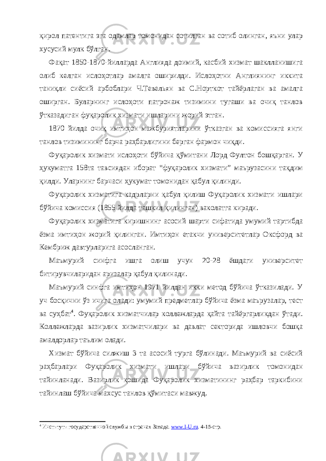 қирол патентига эга одамлар томонидан сотилган ва сотиб олинган, яъни улар хусусий мулк бўлган. Фақат 1850-1870-йилларда Англияда доимий, касбий хизмат шаклланишига олиб келган ислоҳотлар амалга оширилди. Ислоҳотни Англиянинг иккита таниқли сиёсий арбоблари Ч.Тевельян ва С.Норткот тайёрлаган ва амалга оширган. Буларнинг ислоҳоти патронаж тизимини тугаши ва очиқ танлов ўтказадиган фуқаролик хизмати ишларини жорий этган. 1870 йилда очиқ имтиҳон мажбуриятларини ўтказган ва комиссияга янги танлов тизимининг барча раҳбарлигини берган фармон чиқди. Фуқаролик хизмати ислоҳоти бўйича қўмитани Лорд Фултон бошқарган. У ҳукуматга 158та тавсиядан иборат “фуқаролик хизмати” маърузасини тақдим қилди. Уларнинг барчаси ҳукумат томонидан қабул қилинди. Фуқаролик хизматига кадрларни қабул қилиш Фуқаролик хизмати ишлари бўйича комиссия (1855 йилда ташкил қилинган) ваколатга киради. Фуқаролик хизматига киришнинг асосий шарти сифатида умумий тартибда ёзма имтиҳон жорий қилинган. Имтиҳон етакчи университетлар Оксфорд ва Кембриж давтурларига асосланган. Маъмурий синфга ишга олиш учун 20-28 ёшдаги университет битирувчиларидан аризалар қабул қилинади. Маъмурий синфга имтиҳон 1971 йилдан икки метод бўйича ўтказилади. У уч босқични ўз ичига олади: умумий предметлар бўйича ёзма маърузалар, тест ва суҳбат 4 . Фуқаролик хизматчилар коллежларда қайта тайёргарликдан ўтади. Коллежларда вазирлик хизматчилари ва давлат секторида ишловчи бошқа амалдорлар таълим олади. Хизмат бўйича силжиш 3 та асосий турга бўлинади. Маъмурий ва сиёсий раҳбарлари Фуқаролик хизмати ишлари бўйича вазирлик томонидан тайинланади. Вазирлик қошида Фуқаролик хизматининг раҳбар таркибини тайинлаш бўйича махсус танлов қўмитаси мавжуд. 4 Институти государственной служб ы в странах Запада. www.I-U.ru . 4-15- стр. 