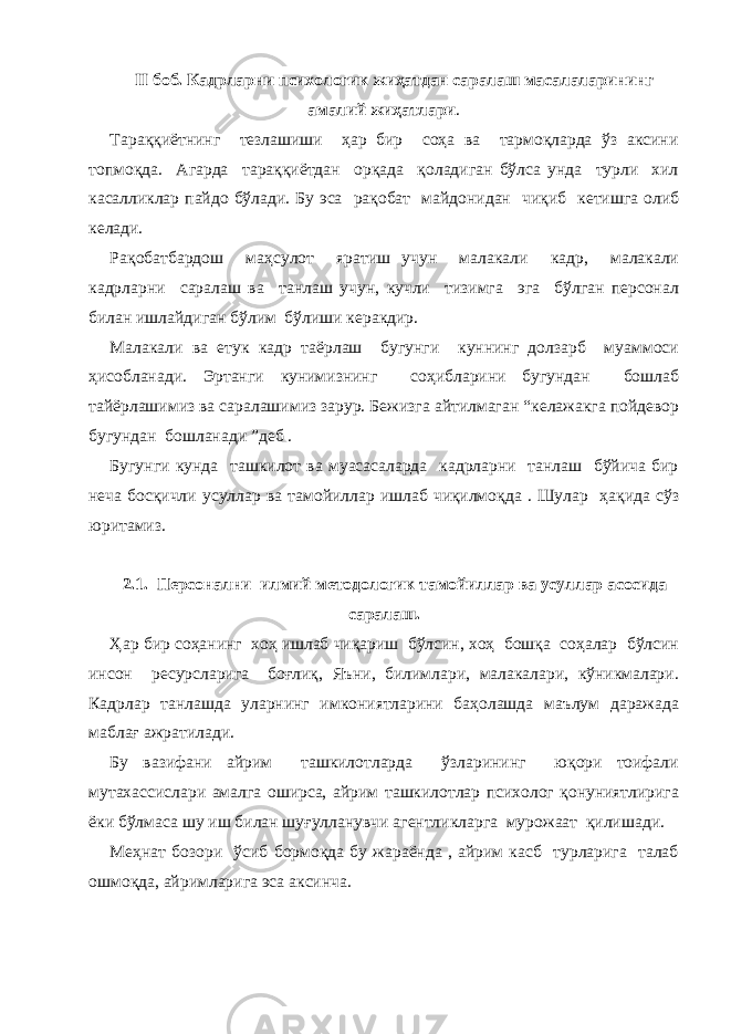 II боб. Кадрларни психологик жиҳатдан саралаш масалаларининг амалий жиҳатлари . Тараққиётнинг тезлашиши ҳар бир соҳа ва тармоқларда ўз аксини топмоқда. Агарда тараққиётдан орқада қоладиган бўлса унда турли хил касалликлар пайдо бўлади. Бу эса рақобат майдонидан чиқиб кетишга олиб келади. Рақобатбардош маҳсулот яратиш учун малакали кадр, малакали кадрларни саралаш ва танлаш учун, кучли тизимга эга бўлган персонал билан ишлайдиган бўлим бўлиши керакдир. Малакали ва етук кадр таёрлаш бугунги куннинг долзарб муаммоси ҳисобланади. Эртанги кунимизнинг соҳибларини бугундан бошлаб тайёрлашимиз ва саралашимиз зарур. Бежизга айтилмаган “келажакга пойдевор бугундан бошланади ”деб . Бугунги кунда ташкилот ва муасасаларда кадрларни танлаш бўйича бир неча босқичли усуллар ва тамойиллар ишлаб чиқилмоқда . Шулар ҳақида сўз юритамиз. 2.1. Персонални илмий методологик тамойиллар ва усуллар асосида саралаш. Ҳар бир соҳанинг хоҳ ишлаб чиқариш бўлсин, хоҳ бошқа соҳалар бўлсин инсон ресурсларига боғлиқ, Яъни, билимлари, малакалари, кўникмалари. Кадрлар танлашда уларнинг имкониятларини баҳолашда маълум даражада маблағ ажратилади. Бу вазифани айрим ташкилотларда ўзларининг юқори тоифали мутахассислари амалга оширса, айрим ташкилотлар психолог қонуниятлирига ёки бўлмаса шу иш билан шуғулланувчи агентликларга мурожаат қилишади. Меҳнат бозори ўсиб бормоқда бу жараёнда , айрим касб турларига талаб ошмоқда, айримларига эса аксинча. 