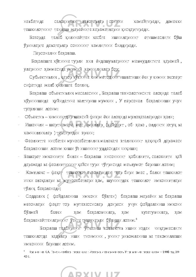 навбатида салоҳиятли давогарлар сонини камайтиради, демакки ташкилотнинг танлаш жараёнига харажатларни қисқартиради. Бозорда талаб қилинаётган касбга ишчиларнинг етишмаслиги бўш ўринларга давогарлар сонининг камлигини билдиради. Персонални баҳолаш. Баҳолашга кўпинча турли хил ёндашувларнинг мавжудлигига қарамай , уларнинг ҳаммасида умумий камчиликлар бор; Субьективлик , қарор кўпинча ким методини ишлатиши ёки у кимни эксперт сифатида жалб қилишга боғлиқ. Баҳолаш объективлик масаласини , Баҳолаш технологиясига алоҳида талаб кўринишида қуйидагича келтириш мумкин , У персонал баҳоланиши учун тузулиши лозим: - Объектив – кимнингдир шахсий фикри ёки алоҳида мулоҳазаларидан ҳоли; - Ишончли – шартномага мос омиллар (кайфият , об- ҳаво , олдинги ютуқ ва камчилликлар ) таъсиридан эркин ; - Фаолиятга нисбатан муносабатлилик малакага эгаликнинг ҳақиқий даражаси баҳоланиши лозим киши ўз ишининг уддасидан чиқиши; - Башорат имконияти билан – баҳолаш инсоннинг қобилияти, салохияти қай даражада ва фаолиятининг қайси тури тўғрисида маълумот бериши лозим; - Комплекс – фақат ташкилот аъзоларидан ҳар бири эмас , балки ташкилот ички алоқалари ва муносабатлари ҳам, шунингдек ташкилот имкониятлари тўлиқ баҳоланади; - Соддалик ( фойдаланиш имкони бўлган) баҳолаш жараёни ва баҳолаш мезонлари фақат тор мутахассислар доираси учун фойдаланиш имкони бўлмай балки ҳам баҳоловчилар, ҳам кузатувчилар, ҳам баҳоланаётганларнинг ўзига тушунарли бўлиши лозим. 5 Баҳолаш тадбирини ўтказиш коллектив ишни издан чиқармаслиги ташкилотда кадрлар иши тизимини , унинг ривожланиш ва такомиллаши имконини бериши лозим. 5 Кравченко К.А. Поиск и отбор персанала : История и соврименость Управление персаналом – 1998 год 39- 42 с. 