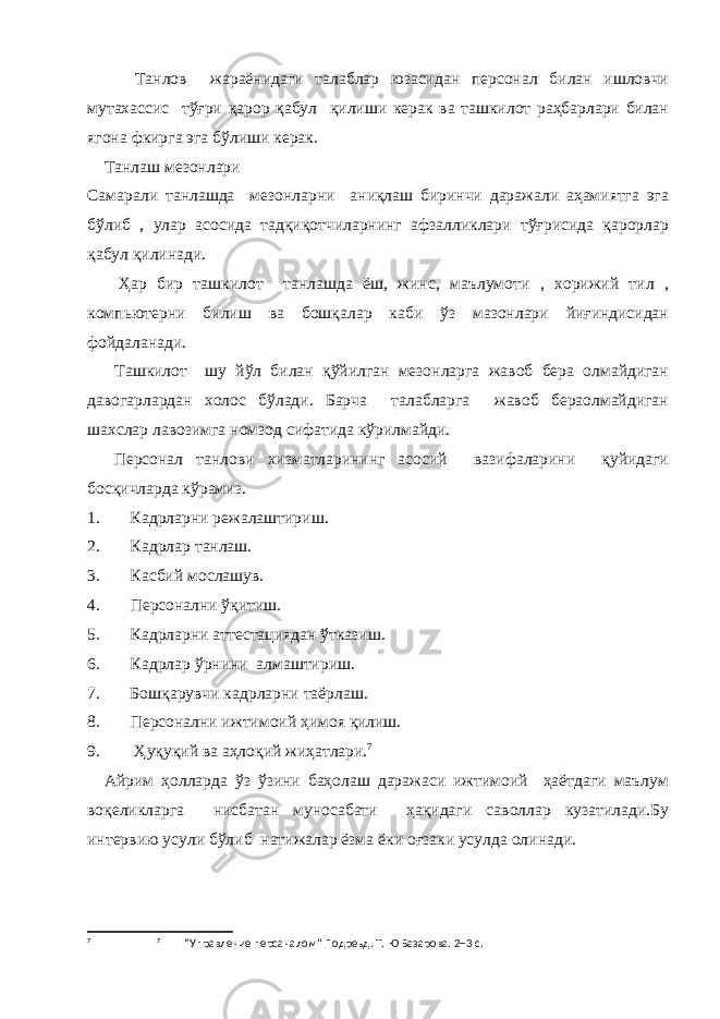  Танлов жараёнидаги талаблар юзасидан персонал билан ишловчи мутахассис тўғри қарор қабул қилиши керак ва ташкилот раҳбарлари билан ягона фкирга эга бўлиши керак. Танлаш мезонлари Самарали танлашда мезонларни аниқлаш биринчи даражали аҳамиятга эга бўлиб , улар асосида тадқиқотчиларнинг афзалликлари тўғрисида қарорлар қабул қилинади. Ҳар бир ташкилот танлашда ёш, жинс, маълумоти , хорижий тил , компьютерни билиш ва бошқалар каби ўз мазонлари йиғиндисидан фойдаланади. Ташкилот шу йўл билан қўйилган мезонларга жавоб бера олмайдиган давогарлардан холос бўлади. Барча талабларга жавоб бераолмайдиган шахслар лавозимга номзод сифатида кўрилмайди. Персонал танлови хизматларининг асосий вазифаларини қуйидаги босқичларда кўрамиз. 1. Кадрларни режалаштириш. 2. Кадрлар танлаш. 3. Касбий мослашув. 4. Персонални ўқитиш. 5. Кадрларни аттестациядан ўтказиш. 6. Кадрлар ўрнини алмаштириш. 7. Бошқарувчи кадрларни таёрлаш. 8. Персонални ижтимоий ҳимоя қилиш. 9. Ҳуқуқий ва аҳлоқий жиҳатлари. 7 Айрим ҳолларда ўз ўзини баҳолаш даражаси ижтимоий ҳаётдаги маълум воқеликларга нисбатан муносабати ҳақидаги саволлар кузатилади.Бу интервию усули бўлиб натижалар ёзма ёки оғзаки усулда олинади. 7 7 “Управление персаналом” Подреьд. Т. Ю Базарова. 2+3 с. 