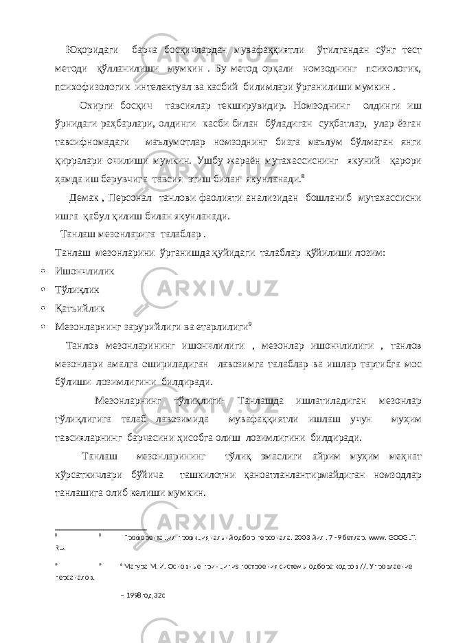 Юқоридаги барча босқичлардан мувафаққиятли ўтилгандан сўнг тест методи қўлланилиши мумкин . Бу метод орқали номзоднинг психологик, психофизологик интелектуал ва касбий билимлари ўрганилиши мумкин . Охирги босқич тавсиялар текширувидир. Номзоднинг олдинги иш ўрнидаги раҳбарлари, олдинги касби билан бўладиган суҳбатлар, улар ёзган тавсифномадаги маълумотлар номзоднинг бизга маълум бўлмаган янги қирралари очилиши мумкин. Ушбу жараён мутахассиснинг якуний қарори ҳамда иш берувчига тавсия этиш билан якунланади. 8 Демак , Персонал танлови фаолияти анализидан бошланиб мутахассисни ишга қабул қилиш билан якунланади. Танлаш мезонларига талаблар . Танлаш мезонларини ўрганишда қуйидаги талаблар қўйилиши лозим:  Ишончлилик  Тўлиқлик  Қатъийлик  Мезонларнинг зарурийлиги ва етарлилиги 9 Танлов мезонларининг ишончлилиги , мезонлар ишончлилиги , танлов мезонлари амалга ошириладиган лавозимга талаблар ва ишлар тартибга мос бўлиши лозимлигини билдиради. Мезонларнинг тўлиқлиги- Танлашда ишлатиладиган мезонлар тўлиқлигига талаб лавозимида мувафаққиятли ишлаш учун муҳим тавсияларнинг барчасини ҳисобга олиш лозимлигини билдиради. Танлаш мезонларининг тўлиқ эмаслиги айрим муҳим меҳнат кўрсаткичлари бўйича ташкилотни қаноатланлантирмайдиган номзодлар танлашига олиб келиши мумкин. 8 8 Профорентацил профкциянальнй одбор персонала. 2003 йил . 7 -9 бетлар. www. GOOGLT. RU. 9 9 6 Магура М. И. Основн ы е принципи s построения систем ы одбора кодров // . Упровлаение персаналов. – 1998год 32с 