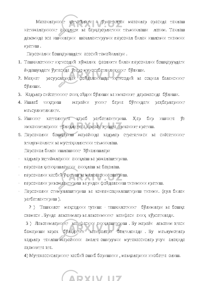  Мезонларнинг қатъийлиги – ўрнатилган мезонлар орасида танлаш натижаларининг аниқлиги ва барқарорлигини таъминлаши лозим. Танлаш давомида эса ишчиларни шакллантирувчи персонал билан ишловчи тизимни яратиш . Персонални бошқаришдаги асосий тамойиллари . 1. Ташкилотнинг иқтисодий хўжалик фаолияти билан персонални бошқарувдаги ёндашувдаги ўртасида ўзаро муносабатлиликнинг бўлиши. 2. Меҳнат ресурсларидан фойдаланишда иқтисодий ва социал баланснинг бўлиши. 3. Кадрлар сиёсатининг очиқ ойдин бўлиши ва имконият даражасида бўлиши. 4. Ишлаб чиқариш жараёни унинг барча бўғиндаги раҳбарларнинг маъсулиятлилиги. 5. Ишнинг катталигига қараб рағбатлантириш. Ҳар бир ишчига ўз имкониятларини тўлиқлигича намоён этишга имконият яратиш. 6. Персонални бошқариш жараёнида кадрлар стратегияси ва сиёсатининг эгилувчанлиги ва мустақиллигини таъминлаш. Персонал билан ишлашнинг йўналишлари - кадрлар эҳтиёжларини аниқлаш ва режалаштириш. - персонал қизиқишларини аниқлаш ва баҳолаш. - персонални касбий ўқитиш ва малакасини ошириш. - персонални ривожлантириш ва ундан фойдаланиш тизимини яратиш. - Персонални стимуллаштириш ва конпенсациялаштириш тизими. (пул билан рағбатлантириш ). 2 ) Ташкилот мақсадини тузиш: - ташкилотнинг бўлимлари ва бошқа схемаси . Бунда лавозимлар ва лавозимнинг вазифаси аниқ кўрсатилади. 3 ) Лавозимларнинг вазифасини аниқлаштириш . Бу жараён лавозим эгаси бажариши керак бўладигин вазифалари белгиланади . Бу маълумотлар кадрлар танлаш жараёнини амалга оширувчи мутахассислар учун алоҳида аҳамиятга эга. 4) Мутахассисларнинг касбий ошиб боришини , мавқеларини инобатга олиш. 