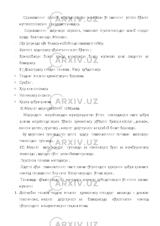  Саралашнинг асосий мақсади юқори малакали ўз ишининг устаси бўлган мутахассисларни аниқлаштиришдир. Саралашнинг шартлари корхона, ташкилот стратегиясидан келиб чиққан ҳолда белгиланади. Масалан. - Шу фирмада кўп йиллар мобайнида ишлашга тайёр ; - Бахтсиз ҳодисалар кўрсаткичи паст бўлган ; - Ҳамкасблари билан ҳамда мижозлари билан муомала қила оладиган ва бошқалар. 8 ) Давогарлар ичидан танлаш . Улар қуйдагилар:  Тақдим этилган ҳужжатларни баҳолаш.  Суҳбат .  Ҳар хил синовлар  Натижалар анализи  Қарор қабул қилиш. 9) Меҳнат шартномасини тайёрлаш Юқоридаги жараёнлардан мувафаққиятли ўтган номзодларга ишга қабул қилиш жараёнида керак бўлган ҳужжатлар рўйҳати булар паспорт , диплом, пенсия қоғози, суратлар , меҳнат дафтарчаси ва ҳарбий билет берилади. Бу шартнома тузиладиган кунга қадар ташкилотнинг тегишли шахслари томонидан тузилади. 10) Меҳнат шартномаси тузилади ва томонларга бурч ва мажбуриятлар юкланади , шундан сўнг расмийлаштирилади. Персонал танлаш методлари . Одатга кўра ташкилотнинг ишга олиш тўғрисидаги қарорини қабул қилишга номзод танлашнинг бир неча босқичларидан ўтиш керак . Танлашда қўлланиладиган методлар мажмуи қуйидагиларни ўз ичига олиши мумкин: 1. Дастлабки танлов тақдим этилган ҳужжатлар стандарт шаклида – диплом тавсиянома, меҳнат дафтарчаси ва бошқаларда кўрсатилган номзод тўғрисидаги маълумотларни таҳлил этиш; 