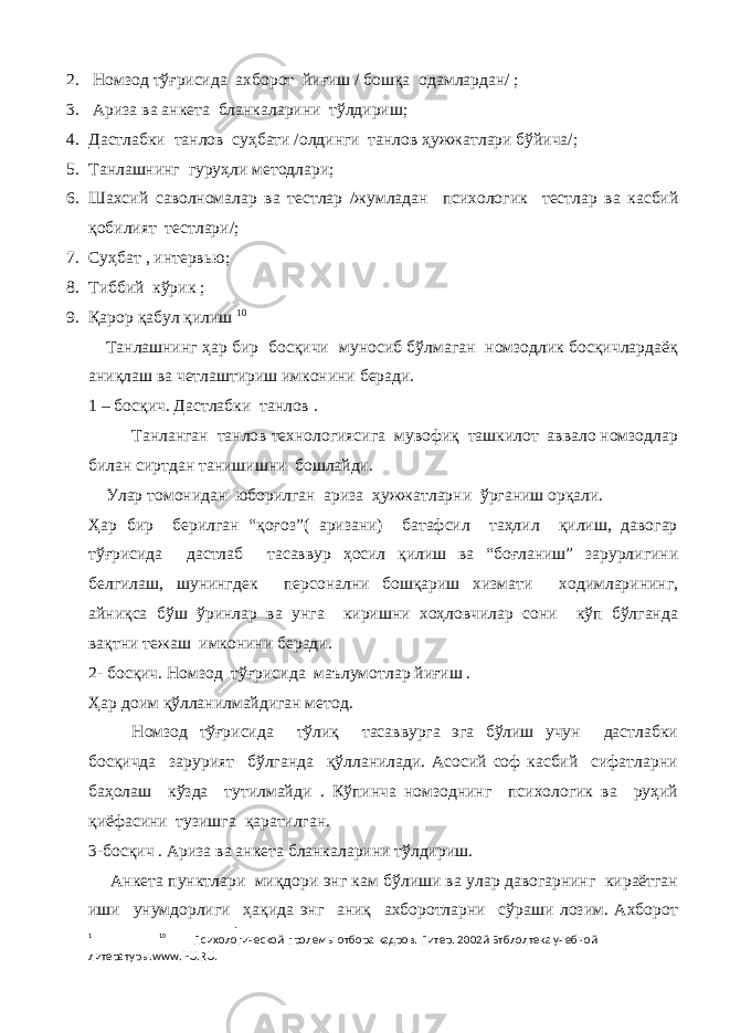 2. Номзод тўғрисида ахборот йиғиш / бошқа одамлардан/ ; 3. Ариза ва анкета бланкаларини тўлдириш ; 4. Дастлабки танлов суҳбати /олдинги танлов ҳужжатлари бўйича/; 5. Танлашнинг гуруҳли методлари ; 6. Шахсий саволномалар ва тестлар / жумладан психологик тестлар ва касбий қобилият тестлари /; 7. Суҳбат , интервь ю ; 8. Тиббий кўрик ; 9. Қарор қабул қилиш 1 0 Танлашнинг ҳар бир босқичи муносиб бўлмаган номзодлик босқичлардаёқ аниқлаш ва четлаштириш имконини беради. 1 – босқич. Дастлабки танлов . Танланган танлов технологиясига мувофиқ ташкилот аввало номзодлар билан сиртдан танишишни бошлайди. Улар томонидан юборилган ариза ҳужжатларни ўрганиш орқали. Ҳар бир берилган “қоғоз”( аризани) батафсил таҳлил қилиш, давогар тўғрисида дастлаб тасаввур ҳосил қилиш ва “боғланиш” зарурлигини белгилаш, шунингдек персонални бошқариш хизмати ходимларининг, айниқса бўш ўринлар ва унга киришни хоҳловчилар сони кўп бўлганда вақтни тежаш имконини беради. 2- босқич. Номзод тўғрисида маълумотлар йиғиш . Ҳар доим қўлланилмайдиган метод. Номзод тўғрисида тўлиқ тасаввурга эга бўлиш учун дастлабки босқичда зарурият бўлганда қўлланилади. Асосий соф касбий сифатларни баҳолаш кўзда тутилмайди . Кўпинча номзоднинг психологик ва руҳий қиёфасини тузишга қаратилган. 3-босқич . Ариза ва анкета бланкаларини тўлдириш. Анкета пунктлари миқдори энг кам бўлиши ва улар давогарнинг кираётган иши унумдорлиги ҳақида энг аниқ ахборотларни сўраши лозим. Ахборот 1 10 Психологической пролем ы отбора кадров. Питер. 2002й Бтблолтека учебной литератур ы. www . I - U . RU . 