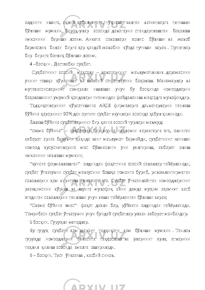 олдинги ишига, ақлий қобилиятига, тўқнаш келган вазиятларга тегишли бўлиши мумкин, бироқ улар асосида давогарни стандартлашган баҳолаш имконини бериши лозим. Анкета саволлари холис бўлиши ва жавоб бермаслик билан бирга ҳар қандай жавобни кўзда тутиши керак . Пунктлар бир бирига боғлиқ бўлиши лозим. 4 –босқич . Дастлабки суҳбат. Суҳбатнинг асосий мақсади – давогарнинг маълумотлилик даражасини унинг ташқи кўриниши ва шахсий сифатларини баҳолаш. Менежерлар ва мутахассисларнинг самарали ишлаши учун бу босқичда номзодларни баҳолашнинг умумий қоидалари тизимидан фойдаланиш мақсадга мувофиқдир. Тадқиқотларнинг кўрсатишича АҚШ фирмаларга даъвогарларни танлаш бўйича қарорнинг 90% дан ортиғи суҳбат якунлари асосида қабул қилинади. Ёллаш бўйича суҳбатларнинг бир қанча асосий турлари мавжуд: “схема бўйича” – суҳбатлар бир мунча чекловчи характерга эга, олинган ахборот ариза берувчи ҳақида кенг маълумот бермайди, суҳбатнинг кечиши номзод хусусиятларига мос бўлмаслиги уни уялтириш, ахборот олиш имконини чеклаши мумкин; “кучсиз формаллашган”- олдиндан фақатгина асосий саволлар тайёрланади, суҳбат ўтказувчи суҳбат мавзусини бошқа томонга буриб, ривожлантирмаган саволларни ҳам киритиш имконига эга. Суҳбат ўтказилаётган номзодларнинг реакциясини кўриш ва шунга мувофиқ айни дамда муҳим аҳамият касб этадиган саволларни танлаши учун яхши тайёрланган бўлиши керак; “Схема бўйича эмас”- фақат дахли бор, рўйхати олдиндан тайёрланади. Тажрибаси суҳбат ўтказувчи учун бундай суҳбатлар улкан ахборот манбаидир. 5 босқич. Гуруҳли методлар. Бу гуруҳ суҳбати ҳам шароит тадқиқоти ҳам бўлиши мумкин . Танлов гуруҳда номзодларни бевосита таққослаш ва уларнинг хулқ атворини таҳлил қилиш асосида амалга оширилади. 6 – босқич. Тест ўтказиш , касбий синов. 