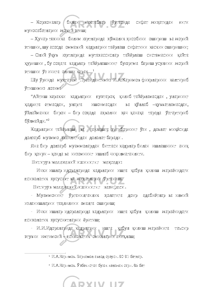 – Корхоналар билан мактаблар ўртасида сифат жиҳатидан янги муносабатларни жорий этиш; – Ҳунар техника билим юртларида хўжалик ҳисобини ошириш ва жорий этишни, шу асосда оммавий кадрларни таёрлаш сифатини кескин оширишни; – Олий ўқув юртларида мутахассислар тайёрлаш системасини қайта қуришни , бу соҳага кадрлар тайёрлашнинг буюртма бериш усулини жорий этишни ўз ичига олиши керак.... 1 Шу ўринда муҳтарам Президентимиз И.А. Каримов фикрларини келтириб ўтишимиз лозим: “Айтиш керакки кадрларни пухтароқ қилиб тайёрламасдан , уларнинг қадрига етмасдан, уларга ишонмасдан ва қўллаб –қувватламасдан, ўйлайманки бирон – бир соҳада аҳволни ҳеч қанақа тарзда ўзгартириб бўлмайди.” 2 Кадрларни тайёрлаш ва танлашга эътиборнинг ўзи , давлат миқёсида долзарб муаммо эканлигидан далолат беради . Яна бир долзарб муаммолардан биттаси кадрлар билан ишлашнинг аниқ бир қонун – қоида ва низомнинг ишлаб чиқилмаганлиги. Битирув малакавий ишинигнг мақсади: Ички ишлар идораларида кадрларни ишга қабул қилиш жараёнидаги психологик хусусият ва жиҳатларни ўрганиш. Битирув малакавий ишинигнг вазифаси . - Муаммонинг ўрганилганлик ҳолатига доир адабиётлар ва илмий изланишларни таҳлилини амалга ошириш; - Ички ишлар идораларида кадрларни ишга қабул қилиш жараёнидаги психологик хусусиятларни ёритиш; - И.И.Идораларида кадрларни ишга қабул қилиш жараёнига таъсир этувчи ижтимоий – психологик омилларни аниқлаш; 1 И.А.Каримов. Баркамол авлод орзуси. 90-91-бетлар. 2 И.А.Каримов. Ўзбекистон буюк келажак сари. 85-бет 