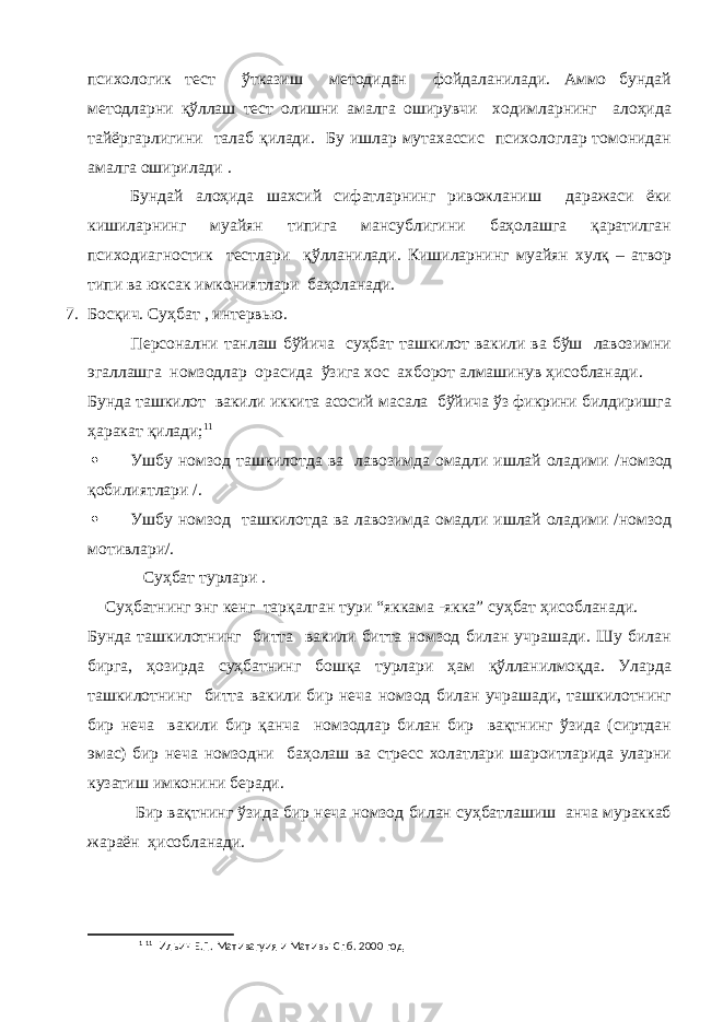 психологик тест ўтказиш методидан фойдаланилади. Аммо бундай методларни қўллаш тест олишни амалга оширувчи ходимларнинг алоҳида тайёргарлигини талаб қилади. Бу ишлар мутахассис психологлар томонидан амалга оширилади . Бундай алоҳида шахсий сифатларнинг ривожланиш даражаси ёки кишиларнинг муайян типига мансублигини баҳолашга қаратилган психодиагностик тестлари қўлланилади. Кишиларнинг муайян хулқ – атвор типи ва юксак имкониятлари баҳоланади. 7. Босқич. Суҳбат , интервью. Персонални танлаш бўйича суҳбат ташкилот вакили ва бўш лавозимни эгаллашга номзодлар орасида ўзига хос ахборот алмашинув ҳисобланади. Бунда ташкилот вакили иккита асосий масала бўйича ўз фикрини билдиришга ҳаракат қилади; 1 1  Ушбу номзод ташкилотда ва лавозимда омадли ишлай оладими / номзод қобилиятлари / .  Ушбу номзод ташкилотда ва лавозимда омадли ишлай оладими /номзод мотивлари/. Суҳбат турлари . Суҳбатнинг энг кенг тарқалган тури “яккама -якка” суҳбат ҳисобланади. Бунда ташкилотнинг битта вакили битта номзод билан учрашади. Шу билан бирга, ҳозирда суҳбатнинг бошқа турлари ҳам қўлланилмоқда. Уларда ташкилотнинг битта вакили бир неча номзод билан учрашади, ташкилотнинг бир неча вакили бир қанча номзодлар билан бир вақтнинг ўзида (сиртдан эмас) бир неча номзодни баҳолаш ва стресс холатлари шароитларида уларни кузатиш имконини беради. Бир вақтнинг ўзида бир неча номзод билан суҳбатлашиш анча мураккаб жараён ҳисобланади. 1 11 Ильин Е.П. Мативагуия и Матив ы Спб. 2000 год 