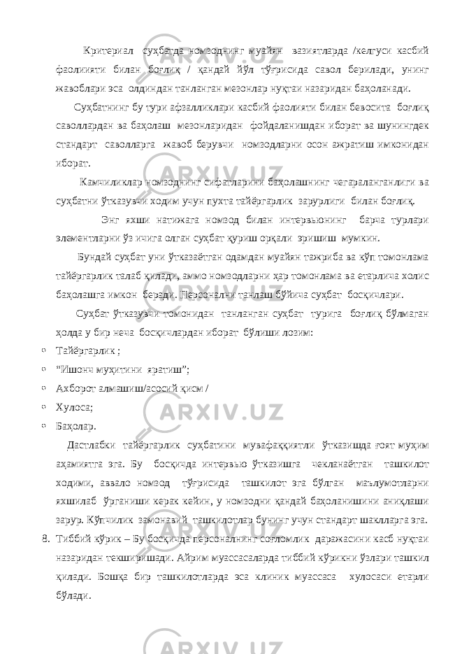  Критериал суҳбатда номзоднинг муайян вазиятларда /келгуси касбий фаолиияти билан боғлиқ / қандай йўл тўғрисида савол берилади, унинг жавоблари эса олдиндан танланган мезонлар нуқтаи назаридан баҳоланади. Суҳбатнинг бу тури афзалликлари касбий фаолияти билан бевосита боғлиқ саволлардан ва баҳолаш мезонларидан фойдаланишдан иборат ва шунингдек стандарт саволларга жавоб берувчи номзодларни осон ажратиш имконидан иборат. Камчиликлар номзоднинг сифатларини баҳолашнинг чегараланганлиги ва суҳбатни ўтказувчи ходим учун пухта тайёргарлик зарурлиги билан боғлиқ. Энг яхши натижага номзод билан интервьюнинг барча турлари элементларни ўз ичига олган суҳбат қуриш орқали эришиш мумкин. Бундай суҳбат уни ўтказаётган одамдан муайян тажриба ва кўп томонлама тайёргарлик талаб қилади, аммо номзодларни ҳар томонлама ва етарлича холис баҳолашга имкон беради. Персонални танлаш бўйича суҳбат босқичлари. Суҳбат ўтказувчи томонидан танланган суҳбат турига боғлиқ бўлмаган ҳолда у бир неча босқичлардан иборат бўлиши лозим:  Тайёргарлик ;  “Ишонч муҳитини яратиш”;  Ахборот алмашиш/асосий қисм /  Хулоса ;  Баҳолар . Дастлабки тайёргарлик суҳбатини мувафаққиятли ўтказишда ғоят муҳим аҳамиятга эга. Бу босқичда интервью ўтказишга чекланаётган ташкилот ходими, аввало номзод тўғрисида ташкилот эга бўлган маълумотларни яхшилаб ўрганиши керак кейин, у номзодни қандай баҳоланишини аниқлаши зарур. Кўпчилик замонавий ташкилотлар бунинг учун стандарт шаклларга эга. 8. Тиббий кўрик – Бу босқичда персоналнинг соғломлик даражасини касб нуқтаи назаридан текширишади. Айрим муассасаларда тиббий кўрикни ўзлари ташкил қилади. Бошқа бир ташкилотларда эса клиник муассаса хулосаси етарли бўлади. 