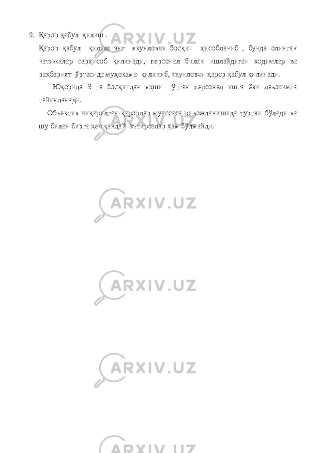 9. Қарор қабул қилиш . Қарор қабул қилиш энг якунловчи босқич ҳисобланиб , бунда олинган натижалар сарҳисоб қилинади, персонал билан ишлайдиган ходимлар ва раҳбарият ўртасида муҳокама қилиниб, якунловчи қарор қабул қилинади. Юқорида 8 та босқичдан яҳши ўтган персонал ишга ёки лавозимга тайинланади. Объектив чиқарилган қарорлар муассаса ривожланишида туртки бўлади ва шу билан бирга ҳеч қандай эътирозлар ҳам бўлмайди. 