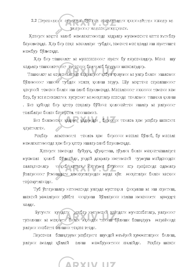 2.2 Персонални саралаш бўйича соҳалардаги қилинаётган ишлар ва уларнинг классификацияси. Ҳозирги вақтга келиб мамлакатимизда кадрлар муаммосига катта эътибор берилмоқда. Ҳар бир соҳа вакиллари тубдан, замонга мос ҳолда иш юритишга мажбур бўлмоқда. Ҳар бир ташкилот ва муассасанинг юраги бу персоналдир. Мана шу кадрлар ташкилотнинг эртасини белгилаб берувчи шахслардир. Ташкилот ва корхоналарда кадрларни қабул қилувчи ва улар билан ишловчи бўлимнинг ишини тубдан ислоҳ қилиш зарур. Шу вақтгача саралашнинг қонуний томони билан иш олиб борилмоқда. Масаланинг иккинчи томони хам бор, бу эса психологик хусусият ва жиҳатлар асосида танловни ташкил қилиш . Биз қуйида бир қатор соҳалар бўйича қилинаётган ишлар ва уларнинг талаблари билан батафсил танишамиз. Биз биламизки қадим қадимдан биринчи танлов ҳам раҳбар шахсига қаратилган. Раҳбар лавозимига танлов ҳам биринчи масала бўлиб, бу масала мамлакатимизда ҳам бир қатор ишлар олиб борилмоқда. Ҳозирги замонда буйруқ, қўрқитиш, зўрлик билан меҳнаткашларга муомала қилиб бўлмайди, ундай даврлар ижтимоий турмуш майдонидан аллақачонлар чиқиб кетган. Йигирма биринчи аср арафасида одамлар ўзларининг ўтмишдаги ҳамюртларидан жуда кўп жиҳатлари билан кескин тафовутланади. Туб ўзгаришлар натижасида уларда мустақил фикрлаш ва иш юритиш, шахсий режаларни рўёбга чиқариш йўлларини излаш имконияти вужудга келди. Бугунги кундаги раҳбар ижтимоий ҳаётдаги муносабатлар, уларнинг тузилиши ва моҳияти билан яқиндан таниш бўлиши бошқарув жараёнида уларни инобатга олишни тақоза этади. Персонал бошқаруви раҳбарига шундай меъёрий ҳужжатларни билиш, уларни амалда қўллай олиш мажбуриятини юклайди. Раҳбар шахси 