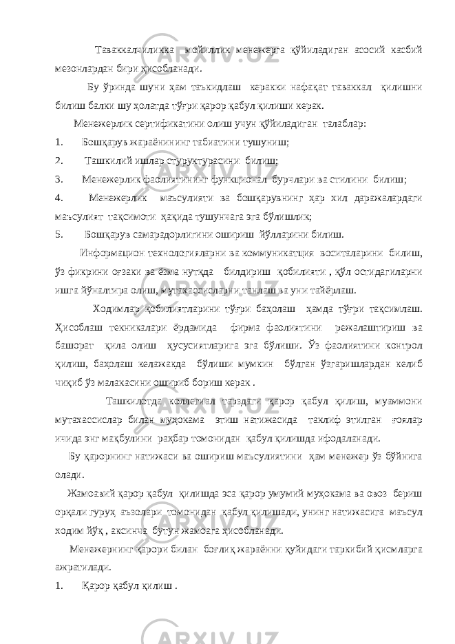  Таваккалчиликка мойиллик менежерга қўйиладиган асосий касбий мезонлардан бири ҳисобланади. Бу ўринда шуни ҳам таъкидлаш керакки нафақат таваккал қилишни билиш балки шу ҳолатда тўғри қарор қабул қилиши керак. Менежерлик сертификатини олиш учун қўйиладиган талаблар : 1. Бошқарув жараёнининг табиатини тушуниш ; 2. Ташкилий ишлар стуруктурасини билиш ; 3. Менежерлик фаолиятининг функционал бурчлари ва стилини билиш ; 4. Менежерлик маъсулияти ва бошқарувнинг ҳар хил даражалардаги маъсулият тақсимоти ҳақида тушунчага эга бўлишлик; 5. Бошқарув самарадорлигини ошириш йўлларини билиш. Информацион технологияларни ва коммуникатция воситаларини билиш, ўз фикрини оғзаки ва ёзма нутқда билдириш қобилияти , қўл остидагиларни ишга йўналтира олиш, мутахассисларни танлаш ва уни тайёрлаш. Ходимлар қобилиятларини тўғри баҳолаш ҳамда тўғри тақсимлаш. Ҳисоблаш текникалари ёрдамида фирма фаолиятини режалаштириш ва башорат қила олиш ҳусусиятларига эга бўлиши. Ўз фаолиятини контрол қилиш, баҳолаш келажакда бўлиши мумкин бўлган ўзгаришлардан келиб чиқиб ўз малакасини ошириб бориш керак . Ташкилотда коллегиал тарздаги қарор қабул қилиш, муаммони мутахассислар билан муҳокама этиш натижасида таклиф этилган ғоялар ичида энг мақбулини раҳбар томонидан қабул қилишда ифодаланади. Бу қарорнинг натижаси ва ошириш маъсулиятини ҳам менежер ўз бўйнига олади. Жамоавий қарор қабул қилишда эса қарор умумий муҳокама ва овоз бериш орқали гуруҳ аъзолари томонидан қабул қилишади, унинг натижасига маъсул ходим йўқ , аксинча бутун жамоага ҳисобланади. Менежернинг қарори билан боғлиқ жараённи қуйидаги таркибий қисмларга ажратилади. 1. Қарор қабул қилиш . 