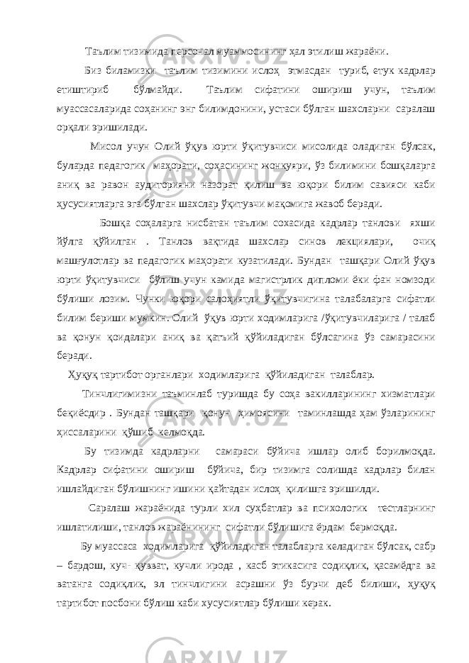 Таълим тизимида персонал муаммосининг ҳал этилиш жараёни. Биз биламизки таълим тизимини ислоҳ этмасдан туриб, етук кадрлар етиштириб бўлмайди. Таълим сифатини ошириш учун, таълим муассасаларида соҳанинг энг билимдонини, устаси бўлган шахсларни саралаш орқали эришилади. Мисол учун Олий ўқув юрти ўқитувчиси мисолида оладиган бўлсак, буларда педагогик маҳорати, соҳасининг жонкуяри, ўз билимини бошқаларга аниқ ва равон аудиторияни назорат қилиш ва юқори билим савияси каби ҳусусиятларга эга бўлган шахслар ўқитувчи мақомига жавоб беради. Бошқа соҳаларга нисбатан таълим сохасида кадрлар танлови яхши йўлга қўйилган . Танлов вақтида шахслар синов лекциялари, очиқ машғулотлар ва педагогик маҳорати кузатилади. Бундан ташқари Олий ўқув юрти ўқитувчиси бўлиш учун камида магистрлик дипломи ёки фан номзоди бўлиши лозим. Чунки юқори салоҳиятли ўқитувчигина талабаларга сифатли билим бериши мумкин. Олий ўқув юрти ходимларига /ўқитувчиларига / талаб ва қонун қоидалари аниқ ва қатъий қўйиладиган бўлсагина ўз самарасини беради. Ҳуқуқ тартибот органлари ходимларига қўйиладиган талаблар. Тинчлигимизни таъминлаб туришда бу соҳа вакилларининг хизматлари беқиёсдир . Бундан ташқари қонун ҳимоясини таминлашда ҳам ўзларининг ҳиссаларини қўшиб келмоқда. Бу тизимда кадрларни самараси бўйича ишлар олиб борилмоқда. Кадрлар сифатини ошириш бўйича, бир тизимга солишда кадрлар билан ишлайдиган бўлишнинг ишини қайтадан ислоҳ қилишга эришилди. Саралаш жараёнида турли хил суҳбатлар ва психологик тестларнинг ишлатилиши, танлов жараёнининг сифатли бўлишига ёрдам бермоқда. Бу муассаса ходимларига қўйиладиган талабларга келадиган бўлсак, сабр – бардош, куч- қувват, кучли ирода , касб этикасига содиқлик, қасамёдга ва ватанга содиқлик, эл тинчлигини асрашни ўз бурчи деб билиши, ҳуқуқ тартибот посбони бўлиш каби хусусиятлар бўлиши керак. 