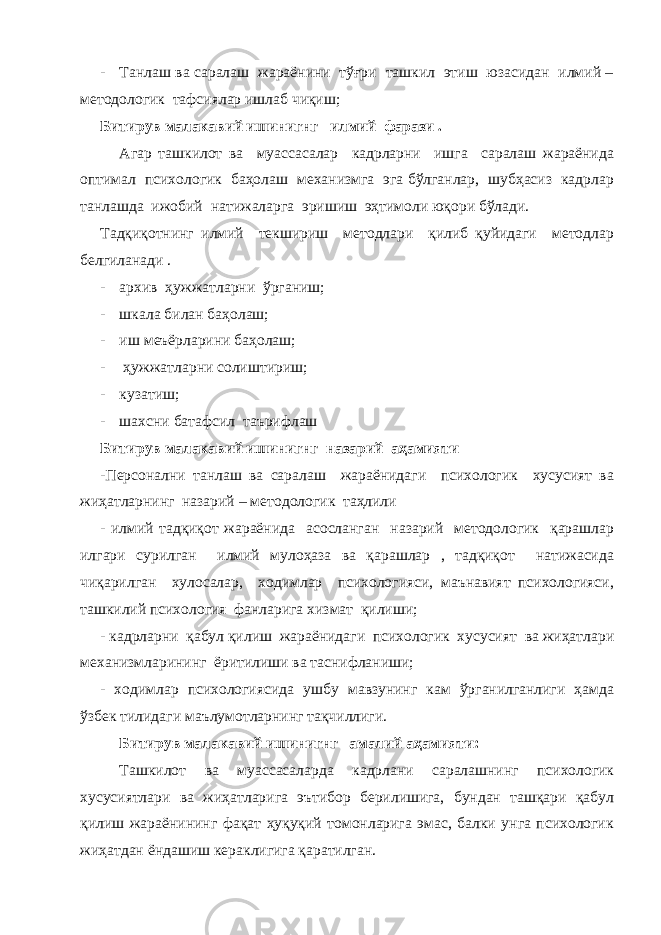 - Танлаш ва саралаш жараёнини тўғри ташкил этиш юзасидан илмий – методологик тафсиялар ишлаб чиқиш; Битирув малакавий ишинигнг илмий фарази . Агар ташкилот ва муассасалар кадрларни ишга саралаш жараёнида оптимал психологик баҳолаш механизмга эга бўлганлар, шубҳасиз кадрлар танлашда ижобий натижаларга эришиш эҳтимоли юқори бўлади. Тадқиқотнинг илмий текшириш методлари қилиб қуйидаги методлар белгиланади . - архив ҳужжатларни ўрганиш; - шкала билан баҳолаш; - иш меъёрларини баҳолаш; - ҳужжатларни солиштириш; - кузатиш; - шахсни батафсил таърифлаш Битирув малакавий ишинигнг назарий аҳамияти -Персонални танлаш ва саралаш жараёнидаги психологик хусусият ва жиҳатларнинг назарий – методологик таҳлили - илмий тадқиқот жараёнида асосланган назарий методологик қарашлар илгари сурилган илмий мулоҳаза ва қарашлар , тадқиқот натижасида чиқарилган хулосалар, ходимлар психологияси, маънавият психологияси, ташкилий психология фанларига хизмат қилиши; - кадрларни қабул қилиш жараёнидаги психологик хусусият ва жиҳатлари механизмларининг ёритилиши ва таснифланиши; - ходимлар психологиясида ушбу мавзунинг кам ўрганилганлиги ҳамда ўзбек тилидаги маълумотларнинг тақчиллиги. Битирув малакавий ишинигнг амалий аҳамияти: Ташкилот ва муассасаларда кадрлани саралашнинг психологик хусусиятлари ва жиҳатларига эътибор берилишига, бундан ташқари қабул қилиш жараёнининг фақат ҳуқуқий томонларига эмас, балки унга психологик жиҳатдан ёндашиш кераклигига қаратилган. 