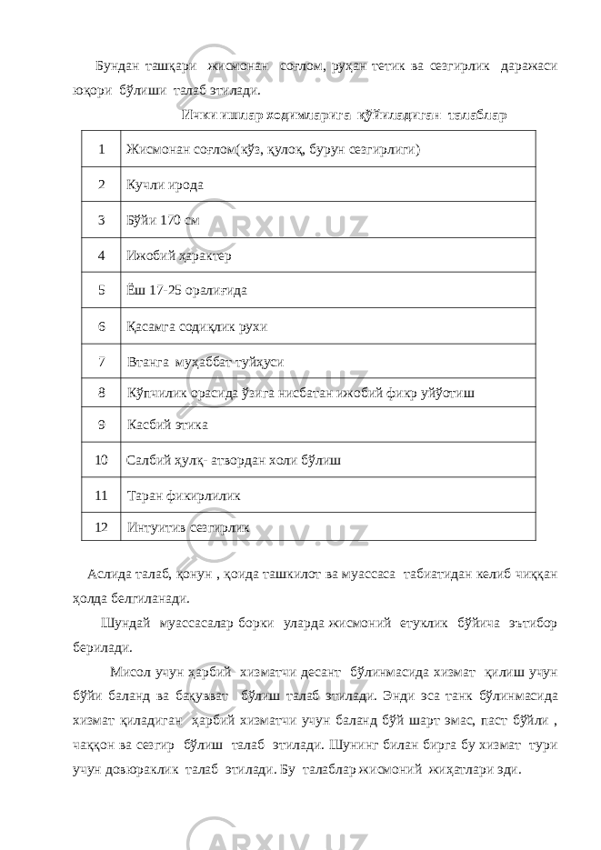  Бундан ташқари жисмонан соғлом, руҳан тетик ва сезгирлик даражаси юқори бўлиши талаб этилади. Ички ишлар ходимларига қўйиладиган талаблар 1 Жисмонан соғлом(кўз, қулоқ, бурун сезгирлиги) 2 Кучли ирода 3 Бўйи 170 см 4 Ижобий ҳарактер 5 Ёш 17-25 оралиғида 6 Қасамга содиқлик рухи 7 Втанга муҳаббат туйҳуси 8 Кўпчилик орасида ўзига нисбатан ижобий фикр уйўотиш 9 Касбий этика 10 Салбий ҳулқ- атвордан холи бўлиш 11 Таран фикирлилик 12 Интуитив сезгирлик Аслида талаб, қонун , қоида ташкилот ва муассаса табиатидан келиб чиққан ҳолда белгиланади. Шундай муассасалар борки уларда жисмоний етуклик бўйича эътибор берилади. Мисол учун ҳарбий хизматчи десант бўлинмасида хизмат қилиш учун бўйи баланд ва бақувват бўлиш талаб этилади. Энди эса танк бўлинмасида хизмат қиладиган ҳарбий хизматчи учун баланд бўй шарт эмас, паст бўйли , чаққон ва сезгир бўлиш талаб этилади. Шунинг билан бирга бу хизмат тури учун довюраклик талаб этилади. Бу талаблар жисмоний жиҳатлари эди. 