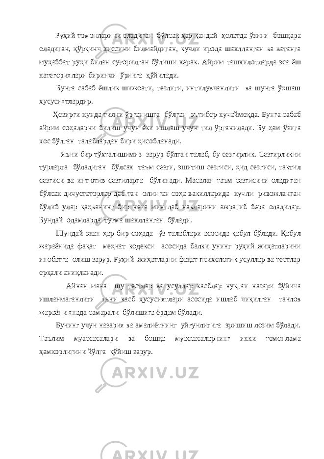  Руҳий томонларини оладиган бўлсак ҳар қандай ҳолатда ўзини бошқара оладиган, қўрқинч ҳиссини билмайдиган, кучли ирода шаклланган ва ватанга муҳаббат руҳи билан суғорилган бўлиши керак. Айрим ташкилотларда эса ёш категориялари биринчи ўринга қўйилади. Бунга сабаб ёшлик шижоати, тезлиги, интилувчанлиги ва шунга ўхшаш хусусиятлардир. Ҳозирги кунда тилни ўрганишга бўлган эътибор кучаймоқда. Бунга сабаб айрим соҳаларни билиш учун ёки ишлаш учун тил ўрганилади. Бу ҳам ўзига хос бўлган талаблардан бири ҳисобланади. Яъни бир тўхталишимиз зарур бўлган талаб, бу сезгирлик. Сезгирликни турларга бўладиган бўлсак таъм сезги, эшитиш сезгиси, ҳид сезгиси, тактил сезгиси ва интютив сезгиларга бўлинади. Масалан таъм сезгисини оладиган бўлсак дичустаторлар деб тан олинган соҳа вакилларида кучли ривожланган бўлиб улар қаҳванинг бир неча минглаб навларини ажратиб бера оладилар. Бундай одамларда туғма шаклланган бўлади. Шундай экан ҳар бир соҳада ўз талаблари асосида қабул бўлади. Қабул жараёнида фақат меҳнат кодекси асосида балки унинг руҳий жиҳатларини инобатга олиш зарур. Руҳий жиҳатларни фақат психологик усуллар ва тестлар орқали аниқланади. Айнан мана шу тестлар ва усуллар касблар нуқтаи назари бўйича ишланмаганлиги яьни касб ҳусусиятлари асосида ишлаб чиқилган танлов жараёни янада самарали бўлишига ёрдам бўлади. Бунинг учун назария ва амалиётнинг уйғунлигига эришиш лозим бўлади. Таълим муассасалари ва бошқа муассасаларнинг икки томонлама ҳамкорлигини йўлга қўйиш зарур. 