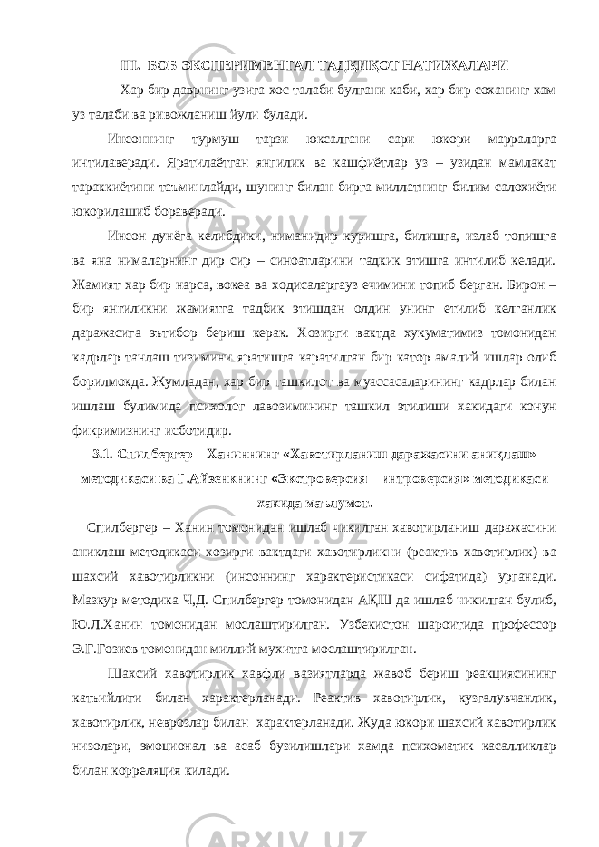 III . БОБ ЭКСПЕРИМЕНТАЛ ТАДҚИҚОТ НАТИЖАЛАРИ Хар бир даврнинг узига хос талаби булгани каби, хар бир соханинг хам уз талаби ва ривожланиш йули булади. Инсоннинг турмуш тарзи юксалгани сари юкори марраларга интилаверади. Яратилаётган янгилик ва кашфиётлар уз – узидан мамлакат тараккиётини таъминлайди, шунинг билан бирга миллатнинг билим салохиёти юкорилашиб бораверади. Инсон дунёга келибдики, ниманидир куришга, билишга, излаб топишга ва яна нималарнинг дир сир – синоатларини тадкик этишга интилиб келади. Жамият хар бир нарса, вокеа ва ходисаларгауз ечимини топиб берган. Бирон – бир янгиликни жамиятга тадбик этишдан олдин унинг етилиб келганлик даражасига эътибор бериш керак. Хозирги вактда хукуматимиз томонидан кадрлар танлаш тизимини яратишга каратилган бир катор амалий ишлар олиб борилмокда. Жумладан, хар бир ташкилот ва муассасаларининг кадрлар билан ишлаш булимида психолог лавозимининг ташкил этилиши хакидаги конун фикримизнинг исботидир. 3.1. Спилбергер – Ханиннинг «Хавотирланиш даражасини аниқлаш» методикаси ва Г.Айзенкнинг «Экстроверсия – интроверсия» методикаси хакида маълумот. Спилбергер – Ханин томонидан ишлаб чикилган хавотирланиш даражасини аниклаш методикаси хозирги вактдаги хавотирликни (реактив хавотирлик) ва шахсий хавотирликни (инсоннинг характеристикаси сифатида) урганади. Мазкур методика Ч,Д. Спилбергер томонидан А Қ Ш да ишлаб чикилган булиб, Ю.Л.Ханин томонидан мослаштирилган. Узбекистон шароитида профессор Э.Г.Гозиев томонидан миллий мухитга мослаштирилган. Шахсий хавотирлик хавфли вазиятларда жавоб бериш реакциясининг катъийлиги билан характерланади. Реактив хавотирлик, кузгалувчанлик, хавотирлик, неврозлар билан характерланади. Жуда юкори шахсий хавотирлик низолари, эмоционал ва асаб бузилишлари хамда психоматик касалликлар билан корреляция килади. 