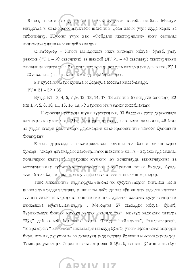 Бирок, хавотирлик даражаси негатив хусусият хисобланмайди. Маълум микдордаги хавотирлик даражаси шахснинг фаол хаёти учун жуда керак ва табииийдир. Шунинг учун хам «Фойдали хавотирлилик» нинг оптимал индивидуал даражаси ишлаб чикилган. Спилбергер – Ханин методикаси икки кисмдан иборат булиб, улар реактив (РТ 1 – 20 саволгача) ва шахсий (ЛТ 21 – 40 саволлар) хавотирликни аниклашга каратилган. Биз тадкикотимизда реактив хавотирлик даражаси (РТ 1 – 20 саволгача) ни аниклаш кисмидан фойдаландик. РТ курсаткичлари куйидаги формула асосида хисобланади: РТ = Е1 – Е2 + 35 Бунда Е1 : 3, 4, 6, 7 ,9, 12, 13, 14, 17, 18 ларнинг йигиндиси олинади; Е2 эса 1, 2, 5, 8, 10, 11, 15, 16, 19, 20 ларнинг йигиндиси хисобланади. Натижалар тахлили шуни курсатадики, 30 баллгача паст даражадаги хавотирлик курсаткичи, 31 – балл урта даражадаги хавотирликлилик, 46 балл ва ундан юкори балл юкори даражадаги хавотирлиликнинг намоён булишини билдиради. Етарли даражадаги хавотирлиликдан огишга эътиборни катиш керак булади. Юкори даражадаги хавотирлилик шахснинг хатти – харакатида аномал холатларни келтириб чикариши мумкин. Бу холатларда вазиятларнинг ва масалаларнинг субъектив ахихамиятини камайтириш керак булади, бунда асосий эътиборни ишонч ва муваффаккият хиссига каратиш керакдир. Ганс Айзенкнинг индивидуал-типологик хусусиятларни аниқлаш тести психологик тадқиқотларда, ташхис амалиётида энг кўп ишлатиладиган классик тестлар сирасига киради ва кишининг индивидуал-психологик хусусиятларини аниқлашга мўлжаллангандир . Методика 57 саволдан иборат бўлиб, йўриқномага биноан маъқул келган саволга “ҳа”, маъқул келмаган саволга “йўқ” деб жавоб берилиши керак. Тестда “нейротизм”, “экстраверсия”, “интроверсия” ва “ёлғон” шкалалари мавжуд бўлиб, унинг афзал томонларидан бири, асосан, гуруҳий ва индивидуал тадқиқотлар ўтказиш мумкинлигидадир. Текширилувчиларга берилган саволлар оддий бўлиб, кишини ўйлашга мажбур 