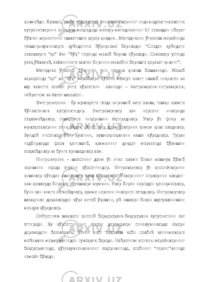 қилмайди. Хуллас, ушбу тадқиқотда синалувчиларнинг индивидуал-типологик хусусиятларини аниқлаш мақсадида мазкур методиканинг 57 саволдан иборат бўлган вариантини ишлатишга қарор қилдик . Методикани ўтказиш жараёнида текширилувчиларга қуйидагича йўриқнома берилади: “Сиздан қуйидаги саволларга “ҳа” ёки “йўқ” тарзида жавоб бериш сўралади. Саволлар устида узоқ ўйламай, хаёлингизга келган биринчи жавобни беришга ҳаракат қилинг”. Методика ўтказиб бўлингач уни таҳлил қилиш бошланади. Жавоб варақасида “ҳа” ва “йўқ” жавоблари бўйича махсус калит ишлаб чиқилган ва шу калитга асосан учта кўрсаткич олинади – экстраверсия-интроверсия, нейротизм ва ёлғон шкаласи . Экстраверсия - бу мулоқотга тезда киришиб кета олиш, ташқи оламга йўналганлик хусусиятидир. Экстравертлар ҳеч нарсани ичларида сақламайдилар, ташқарига чиқаришни ёқтирадилар. Улар ўз фикр ва мулоҳазаларини очиқ-ойдин айтиб, ҳар доим ўзларини ҳимоя қила оладилар. Бундай инсонлар ўйин-кулгини, хушчақчақликни яхши кўрадилар. Турли тадбирларда фаол қатнашиб, ҳамманинг диққат марказида бўлишни хоҳлайдилар ва бунга эришадилар ҳам. Интроверсия – шахснинг доим ўз ички олами билан машғул бўлиб юришини ифода этувчи кўрсатгичдир. Интровертлар ўз ҳиссиётларини кишилар кўзидан яширишни хуш кўрадилар. Ўзларининг сирларини камдан- кам ҳолларда бировга айтишлари мумкин. Улар бирон нарсадан қониқмасалар, буни ҳеч кимга айтмайдилар, ҳамма нарсани ичларига ютадилар. Интровертлар шовқинли давралардан кўра китоб ўқишни, уй ишлари билан шуғулланишни маъқул кўрадилар. Нейротизм шкаласи ҳиссий барқарорлик-беқарорлик хусусиятини акс эттиради. Бу кўрсатгичнинг юқори даражалари синалувчиларда юқори даражадаги безовталик, ўзини паст баҳолаш каби салбий кечинмаларга мойиллик мавжудлигидан гувоҳлик беради. Нейротизм психик жараёнларнинг беқарорлигида, қўзғалувчанликнинг юқорилигида, асабнинг “таранг”лигида намоён бўлади. 