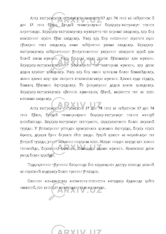 Агар экстраверсия-интроверсия шкаласи 12 дан 24 гача ва нейротизм 0 дан 12 гача бўлса, бундай текширилувчи барқарор-экстраверт типига киритилади. Барқарор-экстравертлар мулоқотга тез кириша оладилар, ҳар бир жамоанинг юраги бўла оладилар. Улар ҳар бир инсоннинг юрагига яқин сўзларни топа оладилар, яхши кайфиятни улаша оладилар. Барқарор- экстравертлар кайфиятининг ўзгарганлигини уларнинг юзларига қараб ҳам билиб олиш мумкин. Улар баъзида жуда сергап бўлишлари ҳам мумкин. Барқарор-экстравертларнинг раҳмларини тез келтириш мумкин, ҳар доим дадил ҳаракат қиладилар. Улар ҳар бир ишни қизиқиш билан бошлайдилар, лекин ҳамма вақт ҳам охирига етказмасликлари мумкин. Ҳамма ерда сардор, бошлиқ бўлишни ёқтирадилар. Ўз фикрларини дадил ҳимоя қиладилар. Барқарор-экстравертлар кўпинча хушчақчақ бўлиб, шароитга тез ва осон мослаша оладилар. Агар экстраверсия-интроверсия 12 дан 24 гача ва нейротизм 12 дан 24 гача бўлса, бундай текширилувчи беқарор-экстраверт типига мансуб ҳисобланади. Беқарор-экстраверт сезгирлиги, серҳаракатлиги билан ажралиб туради. У ўзгаларнинг устидан ҳукмронлик қилишни ёқтиради, бирор нарса ёқмаса, дарҳол буни бировга айта олади. Руҳий ҳолати ва жараёнлари тез ўзгариб туради, унинг жаҳлини чиқариш осон. Жаҳли чиққан вақтда ҳеч к имни танимайди, бировнинг аламини, бошқадан олиши мумкин. Келажакка доим умид билан қарайди. Тадқиқотнинг тўртинчи босқичида биз коррекцион дастур асосида расмий ва норасмий лидерлар билан тренинг ўтказдик. Олинган маълумотлар математик-статистик методлар ёрдамида қайта ишланиб, сон ва сифат жиҳатидан таҳлил қилинди. 