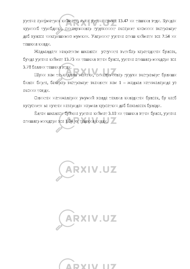 уртача арифметрик киймати, яъни уртача сумма 13.42 ни ташкил этди. Бундан куриниб турибдики, синалувчилар гурухининг аксарият кисмини экстроверт деб хулоса чикаришимиз мумкин. Уларнинг уртача огиш киймати эса 2.54 ни ташкил килди. Жадвалдаги невротизм шкаласи устунига эътибор каратадиган булсак, бунда уртача киймат 13.73 ни ташкил этган булса, уртача огишлар микдори эса 3.78 баллни ташкил этди. Шуни хам таъкидлаш жоизки, синалувчилар гурухи экстроверт булиши билан бирга, бекарор экстроверт эканлиги хам 1 – жадвал натижаларида уз аксини топди. Олинган натижаларни умумий холда тахлил киладиган булсак, бу касб хусусияти ва нуктаи назаридан нормал курсаткич деб бахоласак булади. Ёлгон шкаласи буйича уртача киймат 3.19 ни ташкил этган булса, уртача огишлар микдори эса 1.04 ни ташкил килди. 