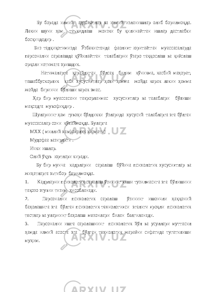  Бу борада илмий адабиётлар ва илмий изланишлар олиб борилмоқда. Лекин шуни ҳам таъкидлаш жоизки бу қилинаётган ишлар дастлабки босқичдадир . Биз тадқиқотимизда Ўзбекистонда фаолият юритаётган муассасаларда персонални саралашда қўйилаётган талабларни ўзаро таққослаш ва қиёслаш орқали натижага эришдик. Натижаларга қарайдиган бўлсак билим кўникма, касбий маҳорат, ташаббускорлик каби хусусиятлар ҳали ҳамма жойда керак лекин ҳамма жойда биринчи бўлиши керак эмас. Ҳар бир муассасани такрорланмас хусусиятлар ва талаблари бўлиши мақсадга мувофиқдир . Шуларнинг ҳам гувоҳи бўлдикки ўзларида хусусий талабларга эга бўлган муассасалар сони кўпаймоқда. Буларга МХХ ( миллий хавфсизлик хизмати) Мудофаа вазирлиги . Ички ишлар. Олий ўқув юртлари киради. Бу бир мунча кадрларни саралаш бўйича психологик хусусиятлар ва жиҳатларга эьтибор берилмоқда. 1. Кадрларни психологик саралаш ўзининг яхши тузилмасига эга бўлишини тақозо этувчи тизим ҳисобланади. 2. Персонални психологик саралаш ўзининг ишончли ҳаққоний баҳолашига эга бўлган психологик технологияси эгалиги яроқли психологик тестлар ва уларнинг баҳолаш мезонлари билан белгиланади. 3. Персонални ишга саралашнинг психологик йўл ва усуллари муттасил ҳамда илмий асосга эга бўлган технологик жараёни сифатида тугатилиши муҳим. 