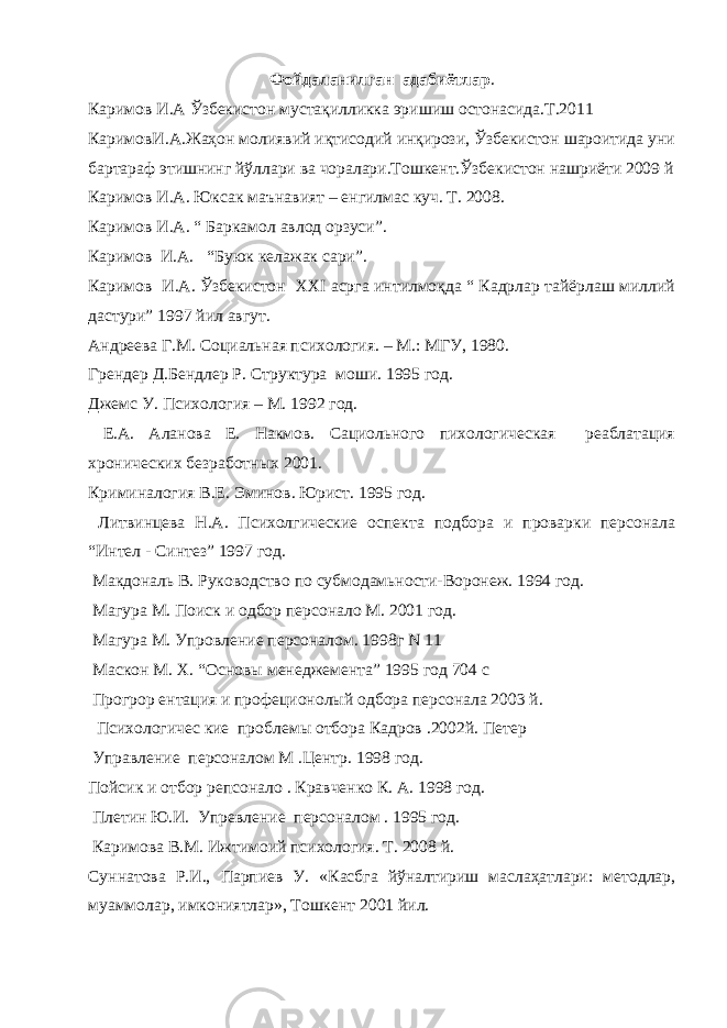 Фойдаланилган адабиётлар . Каримов И.А Ўзбекистон мустақилликка эришиш остонасида.Т.2011 КаримовИ.А.Жаҳон молиявий иқтисодий инқирози, Ўзбекистон шароитида уни бартараф этишнинг йўллари ва чоралари.Тошкент.Ўзбекистон нашриёти 2009 й Каримов И.А. Юксак маънавият – енгилмас куч. Т. 2008. Каримов И.А. “ Баркамол авлод орзуси”. Каримов И.А. “Буюк келажак сари”. Каримов И.А. Ўзбекистон XXI асрга интилмоқда “ Кадрлар тайёрлаш миллий дастури” 1997 йил авгут. Андреева Г.М. Социальная психология. – М.: МГУ, 1980. Грендер Д.Бендлер Р. Структура моши. 1995 год. Джемс У. Психология – М. 1992 год. Е.А. Аланова Е. Накмов. Сациольного пихологическая реаблатация хронических безработн ы х 2001. Криминалогия В.Е. Эминов. Юрист. 1995 год. Литвинцева Н.А. Психолгические оспекта подбора и проварки персонала “Интел - Синтез” 1997 год. Макдональ В. Руководство по субмодамьности-Воронеж. 1994 год. Магура М. Поиск и одбор персонало М. 2001 год. Магура М. Упровление персоналом. 1998г N 11 Маскон М. Х. “Основ ы менеджемента” 1995 год 704 с Прогрор ентация и профеционол ы й одбора персонала 2003 й. Психологичес кие проблем ы отбора Кадров .2002й. Петер Управление персоналом М .Центр. 1998 год. Пойсик и отбор репсонало . Кравченко К. А. 1998 год. Плетин Ю.И. Упревление персоналом . 1995 год. Каримова В.М. Ижтимоий психология. Т. 2008 й. Суннатова Р.И., Парпиев У. «Касбга йўналтириш маслаҳатлари: методлар, муаммолар, имкониятлар», Тошкент 2001 йил. 