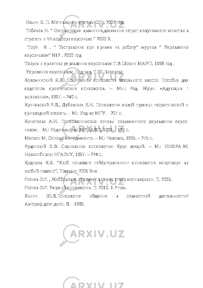  Ильин Е. П. Мативация и мотив ы СП , 2002 год. Табеков Н. “ Октимизация времин н х,депежних затрат получаемого качества в стратеги и \\\\ подбора персонала ” 2000 й. Тор\\ К . “ Тестравание при приеме на работу” журнал “ Управление персоналом” N 12 . 2000 год Теория и практика упревления персоналам Г.В Шокин МАУП. 1998 год . Упроление персоналом Под ред. Т.Ю. Базерова Коломинский Я.Л. Социальная психология школьного класса: Пособие для педагогов практических психологов. – Мн.: Ред. Журн. «Адукацыя i выхаванне», 1997. – 240 с. Кричевский Р.Л., Дубовская Е.Н. Психология малой группы: теоретический и прикладной аспекты. - М.: Изд-во МГУ. - 207 с. Кочеткова А.И. Психологические основы современного управления персо - налом. - М.: Издательство ЗЕРЦАЛО, 1999. - 126 с. Мескон М. Основы менеджмента. – М.: Человек, 1995. – 275 с. Руденский Е.В. Социальная психология: Курс лекций. – М.: ИНФРА-М; Новосибирск: НГАЭиУ, 1997. – 224 с. Қодиров К.Б. “Касб танлашга тайёргарликнинг психологик жиҳатлари ва касбий ташхис”, Тошкент 2001 йил Ғозиев Э.Ғ. , Жабборов А. Фаолият ва хулқ-атвор мотивацияси. Т. 2003. Ғозиев Э.Ғ. Умумий психология. Т. 2010. 1-2 том. Ханин Ю.Л.Психология общения в совместной деятельности// Автореф.докт.дисс. Л. - 1986. 