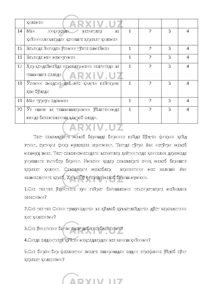 қиламан 14 Мен инқирозли вазиятлар ва қийинчиликлардан қочишга ҳаракат қиламан 1 2 3 4 15 Баъзида йиғидан ўзимни тўхта олмайман 1 2 3 4 16 Баъзида мен мамнунман 1 2 3 4 17 Ҳар қандаймайда нарсалар мени чалғитади ва ташвишга солади 1 2 3 4 18 Ўзимни омадсиз деб хис қилган пайтарим ҳам бўлади 1 2 3 4 19 Мен турғун одамман 1 2 3 4 20 Ўз ишим ва ташвишларимни ўйлаганимда менда безовталаниш қамраб олади. 1 2 3 4 Тест саволларига жавоб беришда биринчи пайдо бўлган фикрни қайд этинг, ортиқча фикр мулоҳаза юритманг. Тестда тўғри ёки нотўғри жавоб мавжуд эмас. Тест саволномасидаги вазиятлар ҳаётингизда қанчалик даражада учрашига эътибор беринг. Имкони қадар саволларга очиқ жавоб беришга ҳаракат қилинг. Саволларга жавоблар вариантини мос келиши ёки келмаслигига қараб , Ҳа ва Йўқ тарзда жавоб бериш мумкин. 1.Сиз тез-тез ўзингизга куч ғайрат бағишловчи таъсиротларга мойиллик сезасизми? 2.Сиз тез-тез Сизни тушунадиган ва қўллаб-қувватлайдиган дўст кераклигини ҳис қиласизми? 3.Сиз ўзингизни беғам одам деб ҳисоблайсизми? 4.Сизда олдингизга қўйган мақсадлардан воз кечиш қийинми? 5.Сиз бирон-бир фаолиятни амалга оширишдан олдин атрофлича ўйлаб сўнг ҳаракат қиласизми? 