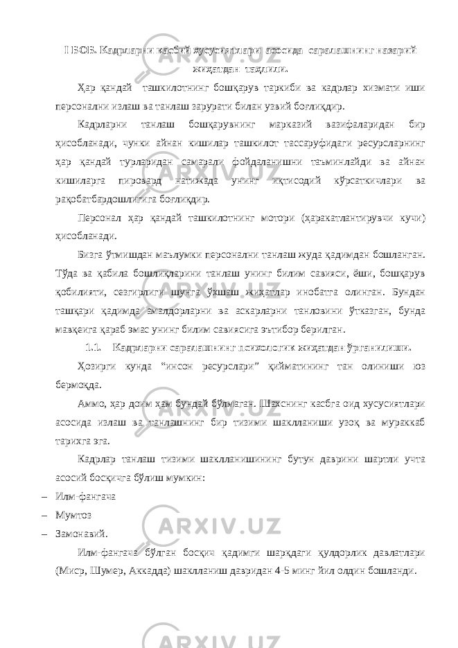 I БОБ. Кадрларни касбий хусусиятлари асосида саралашнинг назарий жиҳатдан таҳлили. Ҳар қандай ташкилотнинг бошқарув таркиби ва кадрлар хизмати иши персонални излаш ва танлаш зарурати билан узвий боғлиқдир. Кадрларни танлаш бошқарувнинг марказий вазифаларидан бир ҳисобланади, чунки айнан кишилар ташкилот тассаруфидаги ресурсларнинг ҳар қандай турларидан самарали фойдаланишни таъминлайди ва айнан кишиларга пировард натижада унинг иқтисодий кўрсаткичлари ва рақобатбардошлигига боғлиқдир. Персонал ҳар қандай ташкилотнинг мотори (ҳаракатлантирувчи кучи) ҳисобланади. Бизга ўтмишдан маълумки персонални танлаш жуда қадимдан бошланган. Тўда ва қабила бошлиқларини танлаш унинг билим савияси, ёши, бошқарув қобилияти, сезгирлиги шунга ўхшаш жиҳатлар инобатга олинган. Бундан ташқари қадимда амалдорларни ва аскарларни танловини ўтказган, бунда мавқеига қараб эмас унинг билим савиясига эътибор берилган. 1.1. Кадрларни саралашнинг психологик жиҳатдан ўрганилиши. Ҳозирги кунда “инсон ресурслари” қийматининг тан олиниши юз бермоқда. Аммо, ҳар доим ҳам бундай бўлмаган. Шахснинг касбга оид хусусиятлари асосида излаш ва танлашнинг бир тизими шаклланиши узоқ ва мураккаб тарихга эга. Кадрлар танлаш тизими шаклланишининг бутун даврини шартли учта асосий босқичга бўлиш мумкин: – Илм-фангача – Мумтоз – Замонавий. Илм-фангача бўлган босқич қадимги шарқдаги қулдорлик давлатлари (Миср, Шумер, Аккадда) шаклланиш давридан 4-5 минг йил олдин бошланди. 