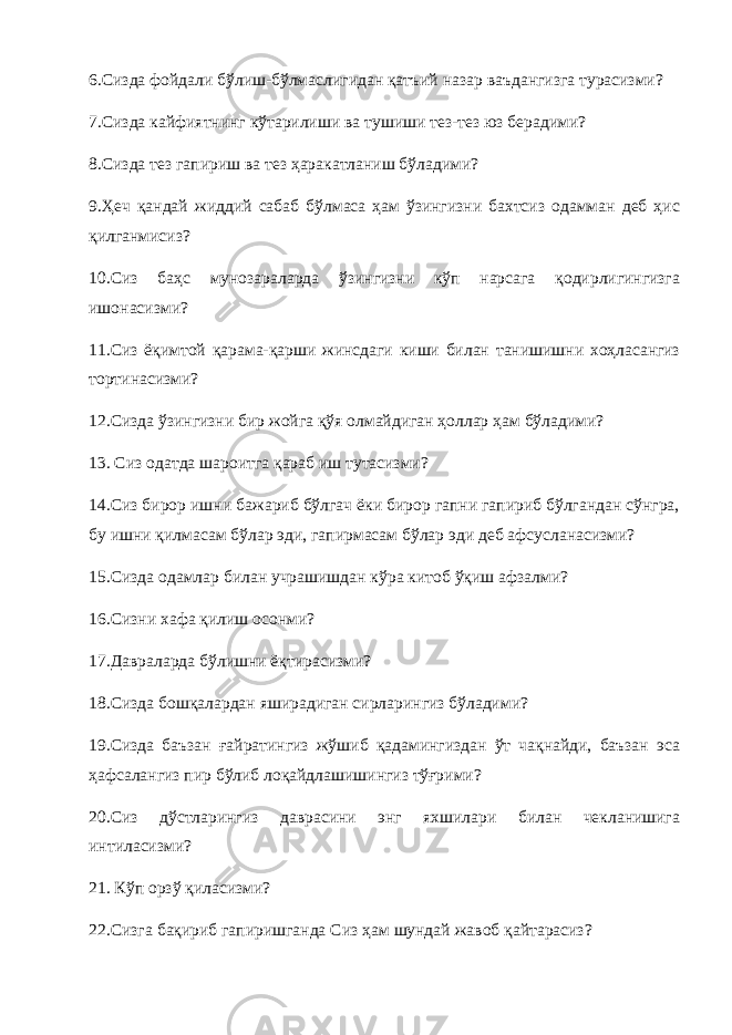 6.Сизда фойдали бўлиш-бўлмаслигидан қатъий назар ваъдангизга турасизми? 7.Сизда кайфиятнинг кўтарилиши ва тушиши тез-тез юз берадими? 8.Сизда тез гапириш ва тез ҳаракатланиш бўладими? 9.Ҳеч қандай жиддий сабаб бўлмаса ҳам ўзингизни бахтсиз одамман деб ҳис қилганмисиз? 10.Сиз баҳс мунозараларда ўзингизни кўп нарсага қодирлигингизга ишонасизми? 11.Сиз ёқимтой қарама-қарши жинсдаги киши билан танишишни хоҳласангиз тортинасизми? 12.Сизда ўзингизни бир жойга қўя олмайдиган ҳоллар ҳам бўладими? 13. Сиз одатда шароитга қараб иш тутасизми? 14.Сиз бирор ишни бажариб бўлгач ёки бирор гапни гапириб бўлгандан сўнгра, бу ишни қилмасам бўлар эди, гапирмасам бўлар эди деб афсусланасизми? 15.Сизда одамлар билан учрашишдан кўра китоб ўқиш афзалми? 16.Сизни хафа қилиш осонми? 17.Давраларда бўлишни ёқтирасизми? 18.Сизда бошқалардан яширадиган сирларингиз бўладими? 19.Сизда баъзан ғайратингиз жўшиб қадамингиздан ўт чақнайди, баъзан эса ҳафсалангиз пир бўлиб лоқайдлашишингиз тўғрими? 20.Сиз дўстларингиз даврасини энг яхшилари билан чекланишига интиласизми? 21. Кўп орзў қиласизми? 22.Сизга бақириб гапиришганда Сиз ҳам шундай жавоб қайтарасиз? 