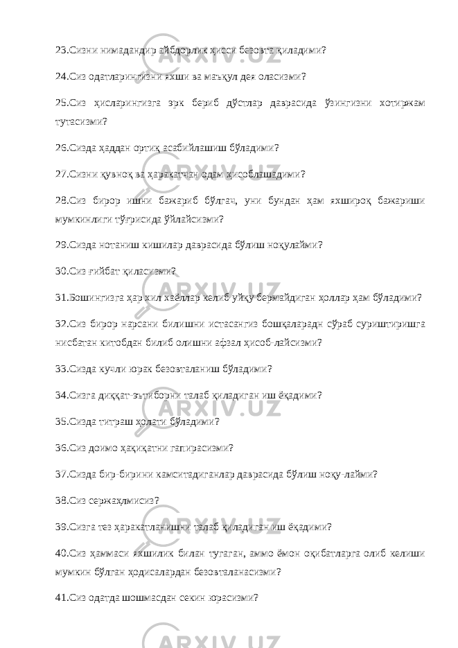 23.Сизни нимадандир айбдорлик ҳисси безовта қиладими? 24.Сиз одатларингизни яхши ва маъқул дея оласизми? 25.Сиз ҳисларингизга эрк бериб дўстлар даврасида ўзингизни хотиржам тутасизми? 26.Сизда ҳаддан ортиқ асабийлашиш бўладими? 27.Сизни қувноқ ва ҳаракатчан одам ҳисоблашадими? 28.Сиз бирор ишни бажариб бўлгач, уни бундан ҳам яхшироқ бажариши мумкинлиги тўғрисида ўйлайсизми? 29.Сизда нотаниш кишилар даврасида бўлиш ноқулайми? 30.Сиз ғийбат қиласизми? 31.Бошингизга ҳар хил хаёллар келиб уйқу бермайдиган ҳоллар ҳам бўладими? 32.Сиз бирор нарсани билишни истасангиз бошқаларадн сўраб суриштиришга нисбатан китобдан билиб олишни афзал ҳисоб-лайсизми? 33.Сизда кучли юрак безовталаниш бўладими? 34.Сизга диққат-эътиборни талаб қиладиган иш ёқадими? 35.Сизда титраш ҳолати бўладими? 36.Сиз доимо ҳақиқатни гапирасизми? 37.Сизда бир-бирини камситадиганлар даврасида бўлиш ноқу-лайми? 38.Сиз сержаҳлмисиз? 39.Сизга тез ҳаракатланишни талаб қиладиган иш ёқадими? 40.Сиз ҳаммаси яхшилик билан тугаган, аммо ёмон оқибатларга олиб келиши мумкин бўлган ҳодисалардан безовталанасизми? 41.Сиз одатда шошмасдан секин юрасизми? 