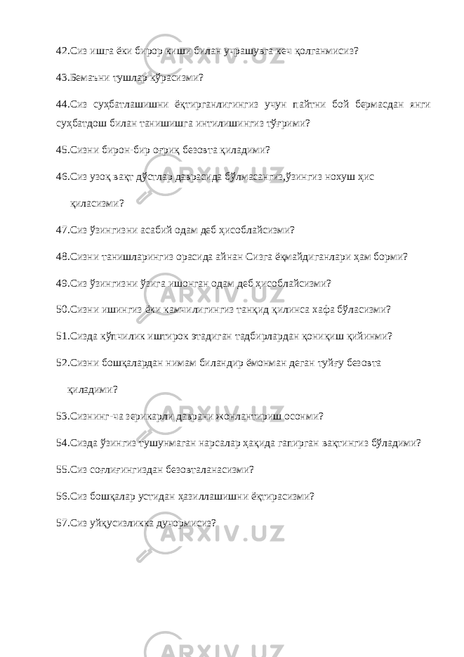 42.Сиз ишга ёки бирор киши билан учрашувга кеч қолганмисиз? 43.Бемаъни тушлар кўрасизми? 44.Сиз суҳбатлашишни ёқтирганлигингиз учун пайтни бой бермасдан янги суҳбатдош билан танишишга интилишингиз тўғрими? 45.Сизни бирон-бир оғриқ безовта қиладими? 46.Сиз узоқ вақт дўстлар даврасида бўлмасангиз,ўзингиз нохуш ҳис қиласизми? 47.Сиз ўзингизни асабий одам деб ҳисоблайсизми? 48.Сизни танишларингиз орасида айнан Сизга ёқмайдиганлари ҳам борми? 49.Сиз ўзингизни ўзига ишонган одам деб ҳисоблайсизми? 50.Сизни ишингиз ёки камчилигингиз танқид қилинса хафа бўласизми? 51.Сизда кўпчилик иштирок этадиган тадбирлардан қониқиш қийинми? 52.Сизни бошқалардан нимам биландир ёмонман деган туйғу безовта қиладими? 53.Сизнинг-ча зерикарли даврани жонлантириш осонми? 54.Сизда ўзингиз тушунмаган нарсалар ҳақида гапирган вақтингиз бўладими? 55.Сиз соғлиғингиздан безовталанасизми? 56.Сиз бошқалар устидан ҳазиллашишни ёқтирасизми? 57.Сиз уйқусизликка дучормисиз? 