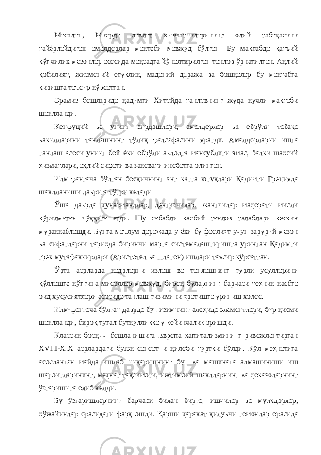 Масалан, Мисрда давлат хизматчиларининг олий табақасини тайёрлайдиган амалдорлар мактаби мавжуд бўлган. Бу мактабда қатъий кўпчилик мезонлар асосида мақсадга йўналтирилган танлов ўрнатилган. Ақлий қобилият, жисмоний етуклик, маданий даража ва бошқалар бу мактабга киришга таъсир кўрсатган. Эрамиз бошларида қадимги Хитойда танловнинг жуда кучли мактаби шаклланди. Конфуций ва унинг сирдошлари, амалдорлар ва обрўли табақа вакилларини танлашнинг тўлиқ фалсафасини яратди. Амалдорларни ишга танлаш асоси унинг бой ёки обрўли авлодга мансублиги эмас, балки шахсий хизматлари, ақлий сифати ва заковати инобатга олинган. Илм-фангача бўлган босқичнинг энг катта ютуқлари Қадимги Грецияда шаклланиши даврига тўғри келади. Ўша даврда ҳунармандлар, денгизчилар, жангчилар маҳорати мисли кўрилмаган чўққига етди. Шу сабабли касбий танлов талаблари кескин мураккаблашди. Бунга маълум даражада у ёки бу фаолият учун зарурий мезон ва сифатларни тарихда биринчи марта системалаштиришга уринган Қадимги грек мутафаккирлари (Аристотел ва Платон) ишлари таъсир кўрсатган. Ўрта асрларда кадрларни излаш ва танлашнинг турли усулларини қўллашга кўпгина мисоллар мавжуд, бироқ буларнинг барчаси техник касбга оид хусусиятлари асосида танлаш тизимини яратишга уриниш холос. Илм-фангача бўлган даврда бу тизимнинг алоҳида элементлари, бир қисми шаклланди, бироқ тугал буткулликка у кейинчалик эришди. Классик босқич бошланишига Европа капитализмининг ривожлантирган XVIII-XIX асрлардаги буюк саноат инқилоби туртки бўлди. Қўл меҳнатига асосланган майда ишлаб чиқаришнинг буғ ва машинага алмашиниши иш шароитларининг, меҳнат тақсимоти, ижтимоий шаклларнинг ва ҳоказоларнинг ўзгаришига олиб келди. Бу ўзгаришларнинг барчаси билан бирга, ишчилар ва мулкдорлар, хўжайинлар орасидаги фарқ ошди. Қарши ҳаракат қилувчи томонлар орасида 