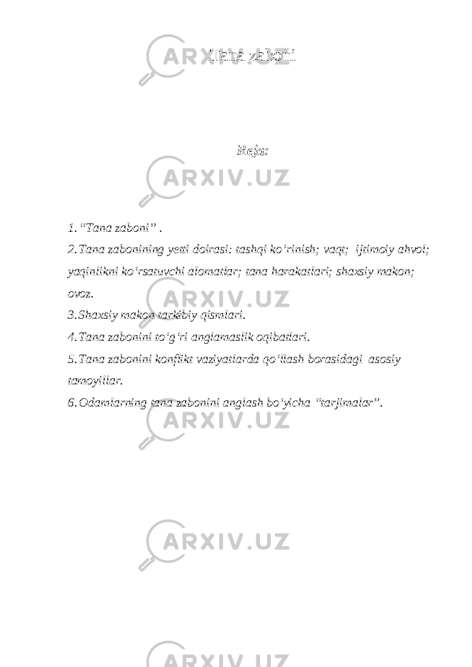 Tana zaboni Reja: 1. “Tana zaboni” . 2. Tana zabonining yetti doirasi: tashqi ko‘rinish; vaqt; ijtimoiy ahvol; yaqinlikni ko‘rsatuvchi alomatlar; tana harakatlari; shaxsiy makon; ovoz. 3. Shaxsiy makon tarkibiy qismlari. 4. Tana zabonini to‘g‘ri anglamaslik oqibatlari. 5. Tana zabonini konflikt vaziyatlarda qo‘llash borasidagi asosiy tamoyillar. 6. Odamlarning tana zabonini anglash bo‘yicha “tarjimalar”. 