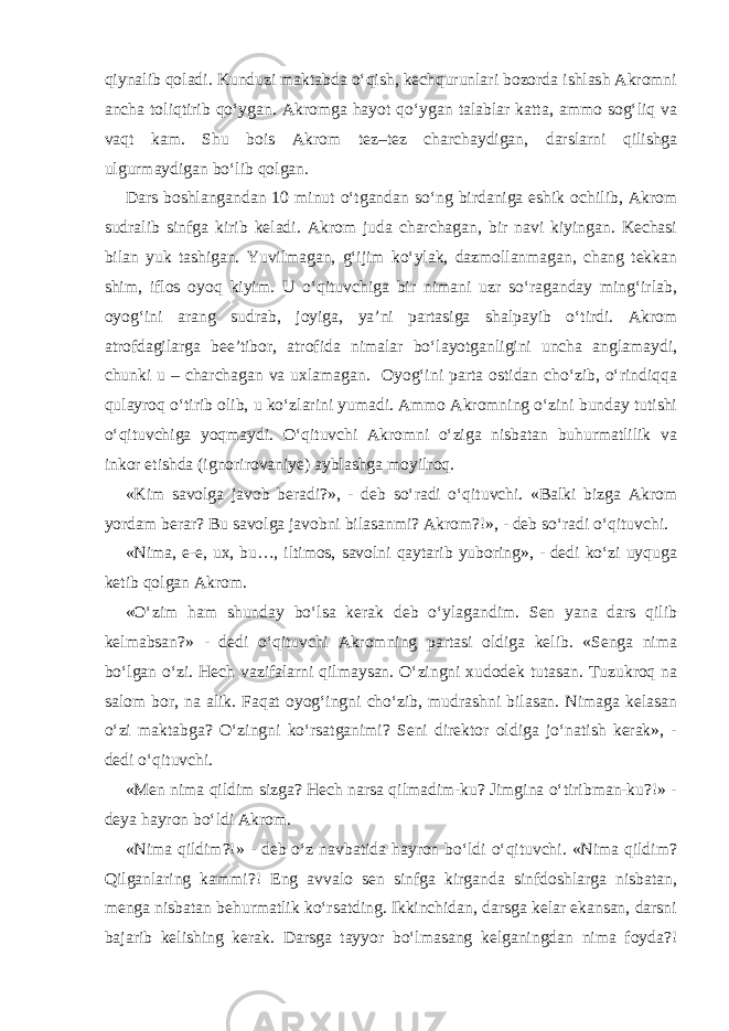 qiynalib qoladi. Kunduzi maktabda o‘qish, kechqurunlari bozorda ishlash Akromni ancha toliqtirib qo‘ygan. Akromga hayot qo‘ygan talablar katta, ammo sog‘liq va vaqt kam. Shu bois Akrom tez–tez charchaydigan, darslarni qilishga ulgurmaydigan bo‘lib qolgan. Dars boshlangandan 10 minut o‘tgandan so‘ng birdaniga eshik ochilib, Akrom sudralib sinfga kirib keladi. Akrom juda charchagan, bir navi kiyingan. Kechasi bilan yuk tashigan. Yuvilmagan, g‘ijim ko‘ylak, dazmollanmagan, chang tekkan shim, iflos oyoq kiyim. U o‘qituvchiga bir nimani uzr so‘raganday ming‘irlab, oyog‘ini arang sudrab, joyiga, ya’ni partasiga shalpayib o‘tirdi. Akrom atrofdagilarga bee’tibor, atrofida nimalar bo‘layotganligini uncha anglamaydi, chunki u – charchagan va uxlamagan. Oyog‘ini parta ostidan cho‘zib, o‘rindiqqa qulayroq o‘tirib olib, u ko‘zlarini yumadi. Ammo Akromning o‘zini bunday tutishi o‘qituvchiga yoqmaydi. O‘qituvchi Akromni o‘ziga nisbatan buhurmatlilik va inkor etishda (ignorirovaniye) ayblashga moyilroq. «Kim savolga javob beradi?», - deb so‘radi o‘qituvchi. «Balki bizga Akrom yordam berar? Bu savolga javobni bilasanmi? Akrom?!», - deb so‘radi o‘qituvchi. «Nima, e-e, ux, bu…, iltimos, savolni qaytarib yuboring», - dedi ko‘zi uyquga ketib qolgan Akrom. «O‘zim ham shunday bo‘lsa kerak deb o‘ylagandim. Sen yana dars qilib kelmabsan?» - dedi o‘qituvchi Akromning partasi oldiga kelib. «Senga nima bo‘lgan o‘zi. Hech vazifalarni qilmaysan. O‘zingni xudodek tutasan. Tuzukroq na salom bor, na alik. Faqat oyog‘ingni cho‘zib, mudrashni bilasan. Nimaga kelasan o‘zi maktabga? O‘zingni ko‘rsatganimi? Seni direktor oldiga jo‘natish kerak», - dedi o‘qituvchi. «Men nima qildim sizga? Hech narsa qilmadim-ku? Jimgina o‘tiribman-ku?!» - deya hayron bo‘ldi Akrom. «Nima qildim?!» - deb o‘z navbatida hayron bo‘ldi o‘qituvchi. «Nima qildim? Qilganlaring kammi?! Eng avvalo sen sinfga kirganda sinfdoshlarga nisbatan, menga nisbatan behurmatlik ko‘rsatding. Ikkinchidan, darsga kelar ekansan, darsni bajarib kelishing kerak. Darsga tayyor bo‘lmasang kelganingdan nima foyda?! 