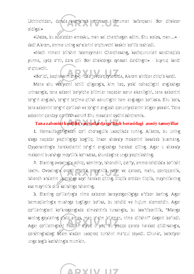 Uchinchidan, darsda esankirab o‘tirasan. Umuman befarqsan! Bor direktor oldiga!» «Ustoz, bu adolatdan emasku, men sal charchagan edim. Shu xolos, men…» - dedi Akrom, ammo uning so‘zlarini o‘qituvchi keskin bo‘lib tashladi. «Hech nimani bilishni istamayman! Charchasang, kechqurunlari sandiraqlab yurma, uyda o‘tir, dars qil! Bor direktorga aytasan dardingni» - buyruq berdi o‘qituvchi. «Bo‘ldi, baqiravermang», - deb javob qaytardida, Akrom sinfdan chiqib ketdi. Mana shu vaziyatni tahlil qilgangiz, kim haq, yoki nohaqligini anglashga urinsangiz, tana zaboni bo‘yicha bilimlar naqadar zarur ekanligini, tana zabonini to‘g‘ri anglash, to‘g‘ri tarjima qilish zarurligini ham anglagan bo‘lasiz. Shu bois, tana zabonini to‘g‘ri qo‘llash va to‘g‘ri anglash qonuniyatlarini bilgan yaxshi. Tana zabonini qanday qo‘llash zarur? Shu masalani oydinlashtiramiz. Tana zabonini konflikt vaziyatlarda qo‘llash borasidagi asosiy tamoyillar 1. Hamsuhbatingizdan qo‘l cho‘zgulik uzoqlikda turing. Albatta, bu uning sizga naqadar yaqinligiga bog‘liq. Inson shaxsiy makonini besabab buzmang. Opponentingiz harakatlarini to‘g‘ri anglashga harakat qiling. Agar u shaxsiy makonni buzishga moyillik ko‘rsatsa, shundagina unga yaqinlashing. 2. Sizning ovozingiz ochiq, samimiy, ishonchli, qat’iy, ammo tahdidsiz bo‘lishi lozim. Ovozingiz orqali iliqlik, mayinlik, sabr va qanoat, mehr, qoniqqanlik, ishonch xislarini uzatishga sayi-harakat qiling. Iliqlik ortidan iliqlik, mayinlikning esa mayinlik olib kelishiga ishoning. 3. Sizning qo‘llaringiz nima axborot berayotganligiga e’tibor bering. Agar barmoqlaringiz mushtga tugilgan bo‘lsa, bu tahdid va hujum alomatidir. Agar qo‘llaringizni ko‘kragangizda almashtirib tursangiz, bu bee’tiborlilik, “Menga sening gaplaring qiziq emas, men o‘zim bilaman, nima qilishni” degani bo‘ladi. Agar qo‘llaringizni haddan ziyod u yoq bu yoqqa qarata harakat qildirsangiz, qarshingizdagi odam sizdan uzoqroq turishni ma’qul topadi. Chunki, beixtiyor unga tegib ketishingiz mumkin. 