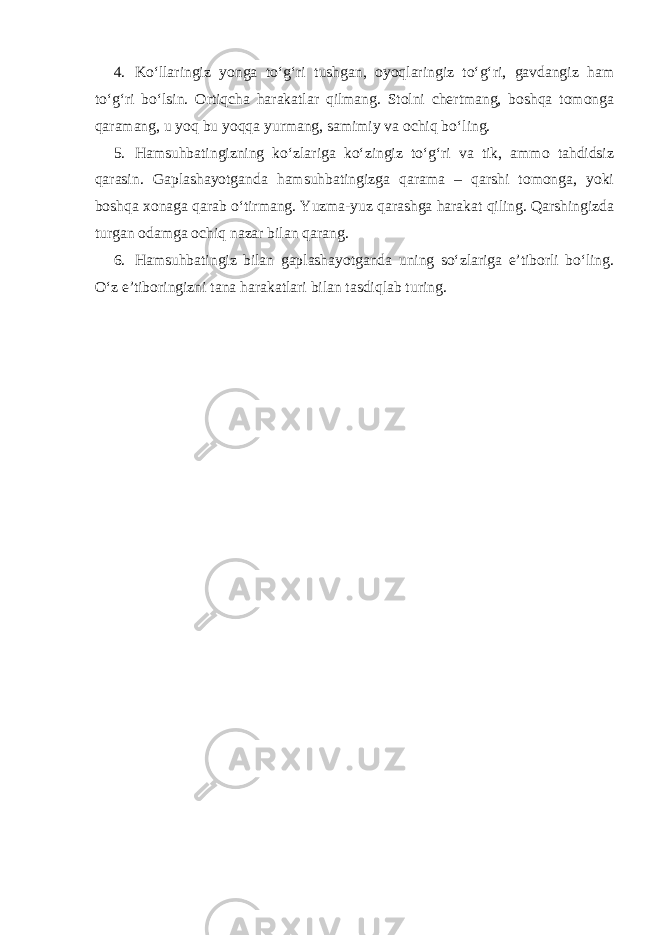 4. Ko‘llaringiz yonga to‘g‘ri tushgan, oyoqlaringiz to‘g‘ri, gavdangiz ham to‘g‘ri bo‘lsin. Ortiqcha harakatlar qilmang. Stolni chertmang, boshqa tomonga qaramang, u yoq bu yoqqa yurmang, samimiy va ochiq bo‘ling. 5. Hamsuhbatingizning ko‘zlariga ko‘zingiz to‘g‘ri va tik, ammo tahdidsiz qarasin. Gaplashayotganda hamsuhbatingizga qarama – qarshi tomonga, yoki boshqa xonaga qarab o‘tirmang. Yuzma-yuz qarashga harakat qiling. Qarshingizda turgan odamga ochiq nazar bilan qarang. 6. Hamsuhbatingiz bilan gaplashayotganda uning so‘zlariga e’tiborli bo‘ling. O‘z e’tiboringizni tana harakatlari bilan tasdiqlab turing. 