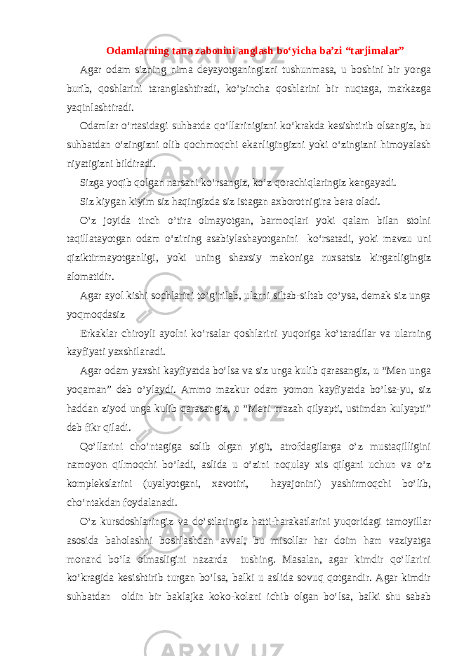 Odamlarning tana zabonini anglash bo‘yicha ba’zi “tarjimalar” Agar odam sizning nima deyayotganingizni tushunmasa, u boshini bir yonga burib, qoshlarini taranglashtiradi, ko‘pincha qoshlarini bir nuqtaga, markazga yaqinlashtiradi. Odamlar o‘rtasidagi suhbatda qo‘llarinigizni ko‘krakda kesishtirib olsangiz, bu suhbatdan o‘zingizni olib qochmoqchi ekanligingizni yoki o‘zingizni himoyalash niyatigizni bildiradi. Sizga yoqib qolgan narsani ko‘rsangiz, ko‘z qorachiqlaringiz kengayadi. Siz kiygan kiyim siz haqingizda siz istagan axborotnigina bera oladi. O‘z joyida tinch o‘tira olmayotgan, barmoqlari yoki qalam bilan stolni taqillatayotgan odam o‘zining asabiylashayotganini ko‘rsatadi, yoki mavzu uni qiziktirmayotganligi, yoki uning shaxsiy makoniga ruxsatsiz kirganligingiz alomatidir. Agar ayol kishi sochlarini to‘g‘rilab, ularni siltab-siltab qo‘ysa, demak siz unga yoqmoqdasiz Erkaklar chiroyli ayolni ko‘rsalar qoshlarini yuqoriga ko‘taradilar va ularning kayfiyati yaxshilanadi. Agar odam yaxshi kayfiyatda bo‘lsa va siz unga kulib qarasangiz, u “Men unga yoqaman” deb o‘ylaydi. Ammo mazkur odam yomon kayfiyatda bo‘lsa-yu, siz haddan ziyod unga kulib qarasangiz, u “Meni mazah qilyapti, ustimdan kulyapti” deb fikr qiladi. Qo‘llarini cho‘ntagiga solib olgan yigit, atrofdagilarga o‘z mustaqilligini namoyon qilmoqchi bo‘ladi, aslida u o‘zini noqulay xis qilgani uchun va o‘z komplekslarini (uyalyotgani, xavotiri, hayajonini) yashirmoqchi bo‘lib, cho‘ntakdan foydalanadi. O‘z kursdoshlaringiz va do‘stlaringiz hatti-harakatlarini yuqoridagi tamoyillar asosida baholashni boshlashdan avval, bu misollar har doim ham vaziyatga monand bo‘la olmasligini nazarda tushing. Masalan, agar kimdir qo‘llarini ko‘kragida kesishtirib turgan bo‘lsa, balki u aslida sovuq qotgandir. Agar kimdir suhbatdan oldin bir baklajka koko-kolani ichib olgan bo‘lsa, balki shu sabab 