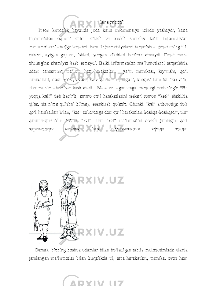 Tana zaboni. Inson kundalik hayotida juda katta informatsiya ichida yashaydi, katta informatsion oqimni qabul qiladi va xuddi shunday katta informatsion ma’lumotlarni atrofga tarqatadi ham. Informatsiyalarni tarqatishda faqat uning tili, zaboni, aytgan gaplari, ishlari, yozgan kitoblari ishtirok etmaydi. Faqat mana shulargina ahamiyat kasb etmaydi. Balki informatsion ma’lumotlarni tarqatishda odam tanasining ma’lum hatti-harakatlari, ya’ni mimikasi, kiyinishi, qo‘l harakatlari, qosh ko‘zi, ovozi, ko‘z qarashlari, nigohi, kulgusi ham ishtirok etib, ular muhim ahamiyat kasb etadi. Masalan, agar sizga uzoqdagi tanishingiz “Bu yoqqa kel!” deb baqirib, ammo qo‘l harakatlarini teskari tomon “ket!” shaklida qilsa, siz nima qilishni bilmay, esankirab qolasiz. Chunki “kel” axborotiga doir qo‘l harakatlari bilan, “ket” axborotiga doir qo‘l harakatlari boshqa-boshqadir, ular qarama-qarshidir. YA’ni, “kel” bilan “ket” ma’lumotini o‘zida jamlagan qo‘l ҳаракатлари маълум бир информацияни ифода этади. Demak, bizning boshqa odamlar bilan bo‘ladigan tabiiy muloqotimizda ularda jamlangan ma’lumotlar bilan birgalikda til, tana harakatlari, mimika, ovoz ham 