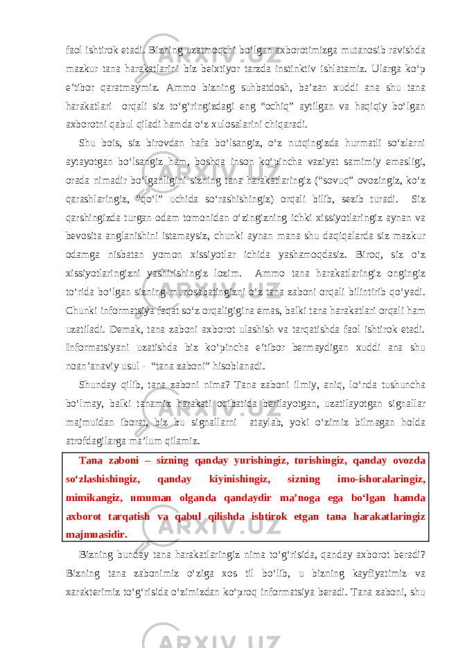 faol ishtirok etadi. Bizning uzatmoqchi bo‘lgan axborotimizga mutanosib ravishda mazkur tana harakatlarini biz beixtiyor tarzda instinktiv ishlatamiz. Ularga ko‘p e’tibor qaratmaymiz. Ammo bizning suhbatdosh, ba’zan xuddi ana shu tana harakatlari orqali siz to‘g‘ringizdagi eng “ochiq” aytilgan va haqiqiy bo‘lgan axborotni qabul qiladi hamda o‘z xulosalarini chiqaradi. Shu bois, siz birovdan hafa bo‘lsangiz, o‘z nutqingizda hurmatli so‘zlarni aytayotgan bo‘lsangiz ham, boshqa inson ko‘pincha vaziyat samimiy emasligi, orada nimadir bo‘lganligini sizning tana harakatlaringiz (“sovuq” ovozingiz, ko‘z qarashlaringiz, “qo‘l” uchida so‘rashishingiz) orqali bilib, sezib turadi. Siz qarshingizda turgan odam tomonidan o‘zingizning ichki xissiyotlaringiz aynan va bevosita anglanishini istamaysiz, chunki aynan mana shu daqiqalarda siz mazkur odamga nisbatan yomon xissiyotlar ichida yashamoqdasiz. Biroq, siz o‘z xissiyotlaringizni yashirishingiz lozim. Ammo tana harakatlaringiz ongingiz to‘rida bo‘lgan sizning munosabatingizni o‘z tana zaboni orqali bilintirib qo‘yadi. Chunki informatsiya faqat so‘z orqaligigina emas, balki tana harakatlari orqali ham uzatiladi. Demak, tana zaboni axborot ulashish va tarqatishda faol ishtirok etadi. Informatsiyani uzatishda biz ko‘pincha e’tibor bermaydigan xuddi ana shu noan’anaviy usul - “tana zaboni” hisoblanadi. Shunday qilib, tana zaboni nima? Tana zaboni ilmiy, aniq, lo‘nda tushuncha bo‘lmay, balki tanamiz harakati oqibatida berilayotgan, uzatilayotgan signallar majmuidan iborat, biz bu signallarni ataylab, yoki o‘zimiz bilmagan holda atrofdagilarga ma’lum qilamiz. Tana zaboni – sizning qanday yurishingiz, turishingiz, qanday ovozda so‘zlashishingiz, qanday kiyinishingiz, sizning imo-ishoralaringiz, mimikangiz, umuman olganda qandaydir ma’noga ega bo‘lgan hamda axborot tarqatish va qabul qilishda ishtirok etgan tana harakatlaringiz majmuasidir. Bizning bunday tana harakatlaringiz nima to‘g‘risida, qanday axborot beradi? Bizning tana zabonimiz o‘ziga xos til bo‘lib, u bizning kayfiyatimiz va xarakterimiz to‘g‘risida o‘zimizdan ko‘proq informatsiya beradi. Tana zaboni, shu 